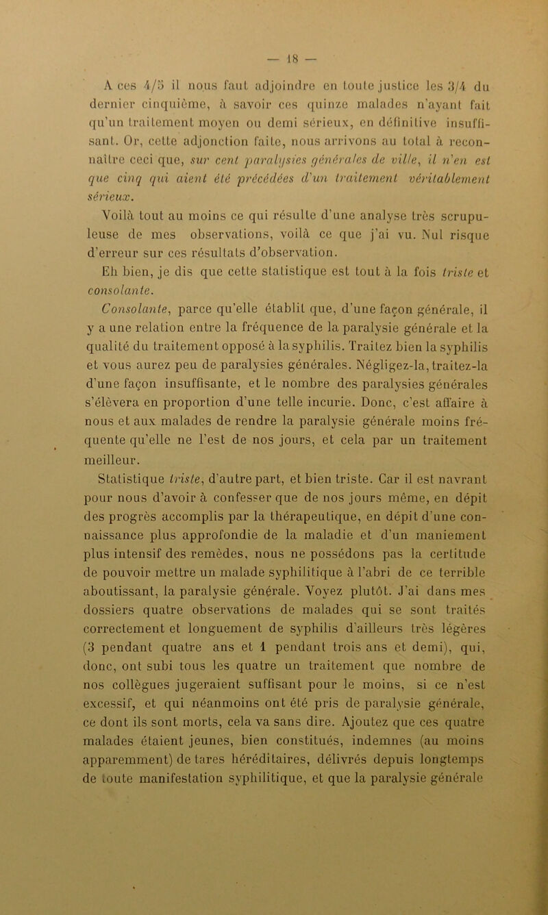 Aces 4/5 il nous faut adjoindre en toute justice les 3/4 du dernier cinquième, à savoir ces quinze malades n’ayant fait qu’un Lrailement moyen ou demi sérieux, en définitive insuffi- sant. Or, cette adjonction faite, nous arrivons au total à recon- naître ceci que, sur cent paralysies générales de ville, il n'en est que cinq qui aient été précédées d'un traitement véritablement sérieux. Voilà tout au moins ce qui résulte d’une analyse très scrupu- leuse de mes observations, voilà ce que j’ai vu. Nul risque d’erreur sur ces résultats d’observation. Eli bien, je dis que celte statistique est tout à la fois triste et consolante. Consolante, parce qu’elle établit que, d’une façon générale, il y a une relation entre la fréquence de la paralysie générale et la qualité du traitement opposé à la syphilis. Traitez bien la syphilis et vous aurez peu de paralysies générales. Négligez-la, traitez-la d’une façon insuffisante, et le nombre des paralysies générales s’élèvera en proportion d’une telle incurie. Donc, c’est affaire à nous et aux malades de rendre la paralysie générale moins fré- quente qu’elle ne l’est de nos jours, et cela par un traitement meilleur. Statistique triste, d’autre part, et bien triste. Car il est navrant pour nous d’avoir à confesser que de nos jours même, en dépit des progrès accomplis par la thérapeutique, en dépit d’une con- naissance plus approfondie de la maladie et d’un maniement plus intensif des remèdes, nous ne possédons pas la certitude de pouvoir mettre un malade syphilitique à l’abri de ce terrible aboutissant, la paralysie générale. Voyez plutôt. J’ai dans mes dossiers quatre observations de malades qui se sont traités correctement et longuement de syphilis d'ailleurs très légères (3 pendant quatre ans et 1 pendant trois ans et demi), qui, donc, ont subi tous les quatre un traitement que nombre de nos collègues jugeraient suffisant pour le moins, si ce n’est excessif, et qui néanmoins ont été pris de paralysie générale, ce dont ils sont morts, cela va sans dire. Ajoutez que ces quatre malades étaient jeunes, bien constitués, indemnes (au moins apparemment) de tares héréditaires, délivrés depuis longtemps de toute manifestation syphilitique, et que la paralysie générale