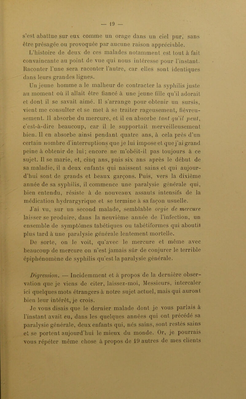 s’est abattue sur eux comme un orage dans un ciel pur, sans être présagée ou provoquée par aucune raison appréciable. L’histoire de deux de ces malades notamment est tout à fait convaincante au point de vue qui nous intéresse pour l’instant. Raconter l’une sera raconter l’autre, car elles sont identiques dans leurs grandes lignes. Un jeune homme a le malheur de contracter la syphilis juste au moment où il allait être fiancé à une jeune fille qu’il adorait et dont il se savait aimé. 11 s’arrange pour obtenir un sursis, vient me consulter et se met à se traiter rageusement, fièvreu- sement. 11 absorbe du mercure, et il en absorbe tant qu'il peut, c’est-à-dire beaucoup, car il le supportait merveilleusement bien. Il en absorbe ainsi pendant quatre ans, à cela près cl’un certain nombre d'interruptions que je lui impose et que j’ai grand peine à obtenir de lui; encore ne m’obéit-il pas toujours à ce sujet. Il se marie, et, cinq ans, puis six ans après le début de sa maladie, il a deux enfants qui naissent sains et qui aujour- d’hui sont de grands et beaux garçons. Puis, vers la dixième année de sa syphilis, il commence une paralysie générale qui, bien entendu, résiste à de nouveaux assauts intensifs de la médication hydrargyrique et se termine à sa façon usuelle. J'ai vu, sur un second malade, semblable orgie de mercure laisser se produire, dans la neuvième année de l’infection, un ensemble de symptémes tabétiques ou tabétiformes qui aboutit plus tard à une paralysie générale lentement mortelle. De sorte, on le voit, qu’avec le mercure et même avec beaucoup de mercure on n’est jamais sûr de conjurer le terrible épiphénomène de syphilis qu’est la paralysie générale. Digression. — Incidemment et à propos de la dernière obser- vation que je viens de citer, laissez-moi, Messieurs, intercaler ici quelques mots étrangers à notre sujet actuel, mais qui auront bien leur intérêt, je crois. Je vous disais que le dernier malade dont je vous parlais à l’instant avait eu, dans les quelques années qui ont précédé sa paralysie générale, deux enfants qui, nés sains, sont restés sains et se portent aujourd’hui le mieux du monde. Or, je pourrais