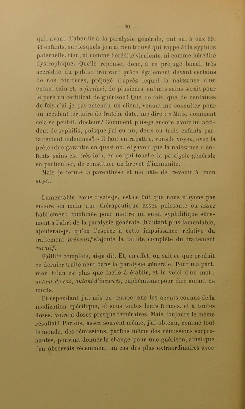 qui, avant d’aboutir à la paralysie générale, ont eu, à eux 19, 41 enfants, sur lesquels je n’ai rien trouvé qui rappelât la syphilis paternelle, rien, ni comme hérédité’virulente, ni comme hérédité dystrophique. Quelle réponse, donc, à ce préjugé banal, très accrédité du public, trouvant grâce également devant certains de nos confrères, préjugé d’après lequel la naissance d’un enfant sain et, a fortiori, de plusieurs enfants sains serait pour le père un certificat de guérison! Que de fois, que de centaines de fois n’ai-je pas entendu un client, venant me consulter pour un accident tertiaire de fraîche date, me dire : « Mais, comment cela se peut-il, docteur? Comment puis-je encore avoir un acci- dent de syphilis, puisque j’ai eu un, deux ou trois enfants par- faitement indemnes? » Il faut en rabattre, vous le voyez, avec la prétendue garantie en question, et savoir que la naissance d’en- fants sains est très loin, en ce qui touche la paralysie générale en particulier, de constituer un brevet d’immunité. Mais je ferme la parenthèse et me hâte de revenir à mon sujet. Lamentable, vous disais-je, est ce fait que nous n’ayons pas encore en main une thérapeutique assez puissante ou assez habilement combinée pour mettre un sujet syphilitique sûre- ment à l’abri de la paralysie générale. D’autant plus lamentable, ajouterai-je, qu’en l’espèce à cette impuissance relative du traitement préventif s’ajoute la faillite complète du traitement curatif. Faillite complète, ai-je dit. Et, en effet, on sait ce que produit ce dernier traitement dans la paralysie générale. Pour ma part, mon bilan est plus que facile à établir, et le voici d’un mot : autant de cas, autant d'insuccès, euphémisme pour dire autant de morts. Et cependant j’ai mis en œuvre tous les agents connus de la médication spécifique, et sous toutes leurs formes, et à toutes doses, voire à doses presque téméraires. Mais toujours le même résultat! Parfois, assez souvent même, j’ai obtenu, comme tout le monde, des rémissions, parfois même des rémissions surpre- nantes, pouvant donner le change pour une guérison, ainsi que j’en observais récemment un cas des plus extraordinaires avec
