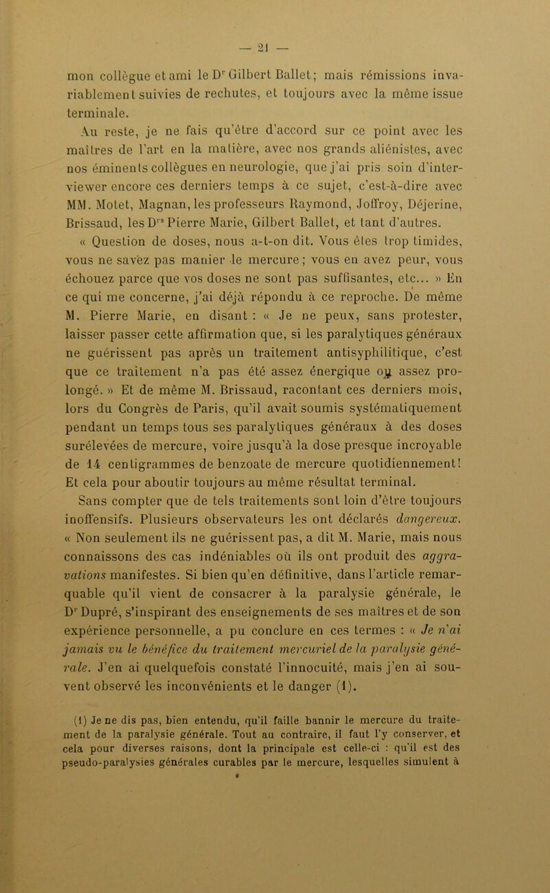 mon collègue et ami le Dr Gilbert Ballet ; mais rémissions inva- riablement suivies de rechutes, et toujours avec la même issue terminale. Au reste, je ne fais qu’être d’accord sur ce point avec les maîtres de l'art en la matière, avec nos grands aliénistes, avec nos éminents collègues en neurologie, que j’ai pris soin d’inter- viewer encore ces derniers temps à ce sujet, c’est-à-dire avec MM. Motet, Magnan, les professeurs Raymond, Joflfroy, Déjerine, Brissaud, les Drs Pierre Marie, Gilbert Ballet, et tant d’autres. « Question de doses, nous a-t-on dit. Vous êtes trop timides, vous ne savez pas manier le mercure ; vous en avez peur, vous échouez parce que vos doses ne sont pas suffisantes, etc... » lin ce qui me concerne, j’ai déjà répondu à ce reproche. De même M. Pierre Marie, en disant : « Je ne peux, sans protester, laisser passer cette affirmation que, si les paralytiques généraux ne guérissent pas après un traitement antisyphilitique, c’est que ce traitement n’a pas été assez énergique oy. assez pro- longé. » Et de même M. Brissaud, racontant ces derniers mois, lors du Congrès de Paris, qu’il avait soumis systématiquement pendant un temps tous ses paralytiques généraux à des doses surélevées de mercure, voire jusqu’à la dose presque incroyable de 14 centigrammes de benzoate de mercure quotidiennement! Et cela pour aboutir toujours au même résultat terminal. Sans compter que de tels traitements sont loin d’être toujours inofïènsifs. Plusieurs observateurs les ont déclarés dangereux. « Non seulement ils ne guérissent pas, a dit M. Marie, mais nous connaissons des cas indéniables où ils ont produit des aggra- vations manifestes. Si bien qu’en définitive, dans l’article remar- quable qu’il vient de consacrer à la paralysie générale, le D' Dupré, s’inspirant des enseignements de ses maîtres et de son expérience personnelle, a pu conclure en ces termes : « Je n'ai jamais vu le bénéfice du traitement mercuriel de la paralysie géné- rale. J’en ai quelquefois constaté l’innocuité, mais j’en ai sou- vent observé les inconvénients et le danger (1). (1) Je ne dis pas, bien entendu, qu’il faille bannir le mercure du traite- ment de la paralysie générale. Tout au contraire, il faut l’y conserver, et cela pour diverses raisons, dont la principale est celle-ci : qu’il est des pseudo-paralysies générales curables par le mercure, lesquelles simulent à