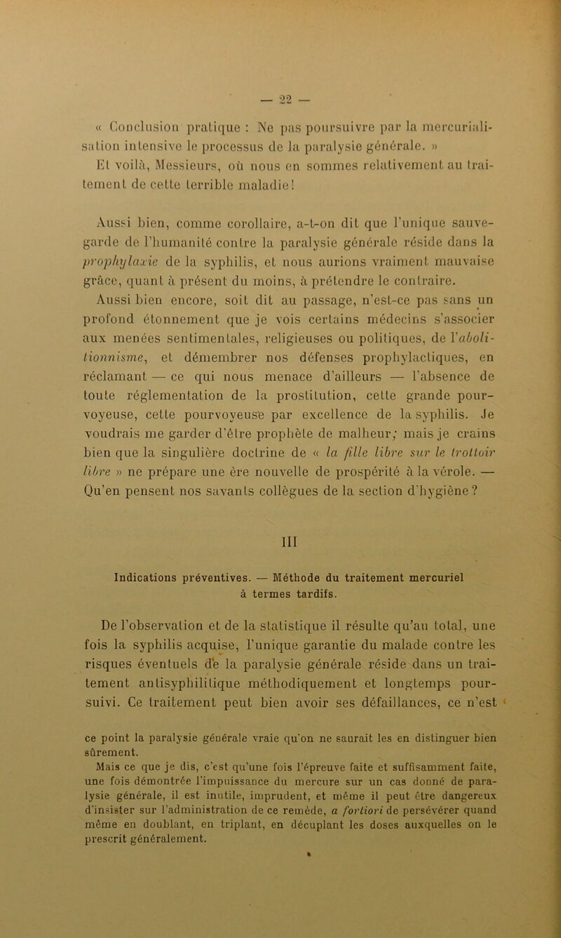 « Conclusion pratique : Ne pas poursuivre par la mercuriali- sation intensive le processus de la paralysie générale. » Et voilà, Messieurs, où nous en sommes relativement au trai- tement de cette terrible maladie! Aussi bien, comme corollaire, a-L-on dit que l’unique sauve- garde de l’humanité contre la paralysie générale réside dans la prophylaxie de la syphilis, et nous aurions vraiment mauvaise grâce, quant à présent du moins, à prétendre le contraire. Aussi bien encore, soit dit au passage, n’est-ce pas sans un profond étonnement que je vois certains médecins s’associer aux menées sentimentales, religieuses ou politiques, de Yaboli- tionnisme, et démembrer nos défenses prophylactiques, en réclamant — ce qui nous menace d’ailleurs — l’absence de toute réglementation de la prostitution, cette grande pour- voyeuse, cette pourvoyeuse par excellence de la syphilis. Je voudrais me garder d’êlre prophète de malheur; mais je crains bien que la singulière doctrine de « la fille libre sur le trottoir libre » ne prépare une ère nouvelle de prospérité à la vérole. — Qu’en pensent nos savants collègues de la section d'hygiène? III Indications préventives. — Méthode du traitement mercuriel à termes tardifs. De l’observation et de la statistique il résulte qu’au tolal, une fois la syphilis acquise, l’unique garantie du malade contre les risques éventuels de la paralysie générale réside dans un trai- tement antisyphilitique méthodiquement et longtemps pour- suivi. Ce traitement peut bien avoir ses défaillances, ce n’est ce point la paralysie générale vraie qu'on ne saurait les en distinguer bien sûrement. Mais ce que je dis, c’est qu’une fois l’épreuve faite et suffisamment faite, une fois démontrée l’impuissance du mercure sur un cas donné de para- lysie générale, il est inutile, imprudent, et même il peut être dangereux d’insister sur l’administration de ce remède, a fortiori de persévérer quand même en doublant, en triplant, en décuplant les doses auxquelles on le prescrit généralement.