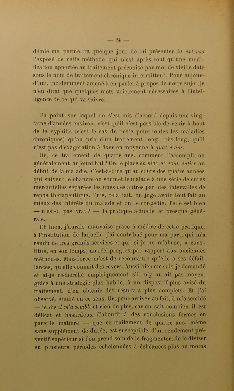 demie me permettra quelque jour de lui présenter in extenso l’exposé de celte méthode, qui n’est après tout qu’une modi- fication apportée au traitement préconisé par moi de vieille date sous le nom de traitement chronique intermittent. Pour aujour- d’hui, incidemment amené à en parler à propos de notre sujet, je n’en dirai que quelques mots strictement nécessaires à l’intel- ligence de ce qui va suivre. Un point sur lequel on s’est mis d’accord depuis une ving- taine d’années environ, c’est qu’il n’est possible de venir à bout de la syphilis (c’est le cas du reste pour toutes les maladies chroniques) qu’au prix d’un traitement long, très long, qu’il n’est pas d’exagération à fixer en moyenne à quatre ans. Or, ce traitement de quatre ans, comment l’accomplit-on généralement aujourd’hui? On le place en bloc et tout entier au début de la maladie. C’est-à-dire qu’au cours des quatre années qui suivent le chancre on soumet le malade à une série de cures mercurielles séparées les unes des autres par des intervalles de repos thérapeutique. Puis, cela fait, on juge avoir tout fait au mieux des intérêts du malade et on le congédie. Telle est bien — n’est-il pas vrai ? — la pratique actuelle et presque géné- rale. Eh bien, j’aurais mauvaise grâce à médire de cette pratique, à l’institution de laquelle j’ai contribué pour ma part, qui m’a rendu de très grands services et qui, si je ne m’abuse, a cons- titué, en son temps, un réel progrès par rapport aux anciennes méthodes. Mais force m’est de reconnaître qu’elle a ses défail- lances, qu’elle connaît des revers. Aussi bien me suis-je demandé et ai-je recherché empiriquement s’il n’y aurait pas moyen, grâce à une stratégie plus habile, à un dispositif plus avisé du traitement, d’en obtenir des résultats plus complets. Et j’ai observé, étudié en ce sens. Or, pour arriver au fait, il m’a semblé — je dis il m'a semblé et rien de plus, car on sait combien il est délicat et hasardeux d’aboutir à des conclusions fermes en pareille matière — que ce traitement de quatre ans, même sans supplément de durée, est susceptible d’un rendement pré- ventif supérieur si l’on prend soin de le fragmenter, de le diviser en plusieurs périodes échelonnées à échéances plus ou moins
