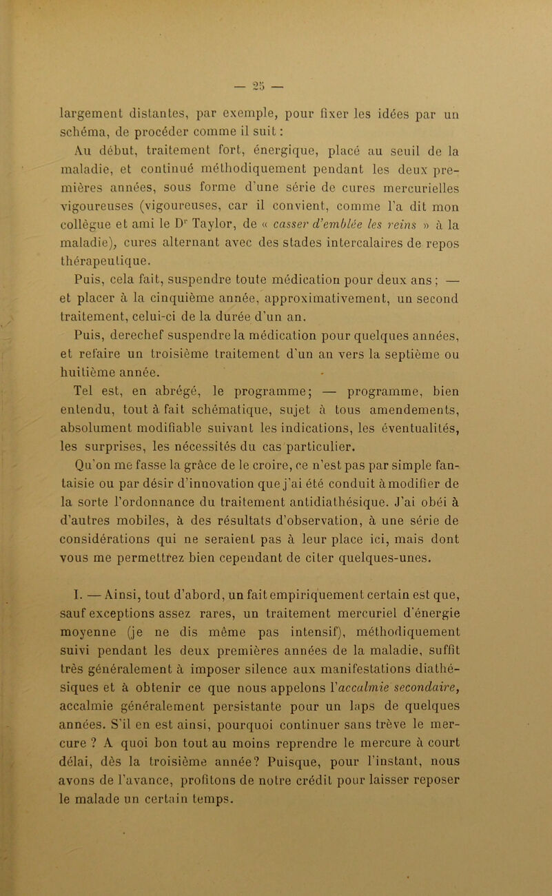 largement distantes, par exemple, pour fixer les idées par un schéma, de procéder comme il suit : Au début, traitement fort, énergique, placé au seuil de la maladie, et continué méthodiquement pendant les deux pre- mières années, sous forme d’une série de cures mercurielles vigoureuses (vigoureuses, car il convient, comme l’a dit mon collègue et ami le D1' Taylor, de « casser d’emblée les reins » à la maladie), cures alternant avec des stades intercalaires de repos thérapeutique. Puis, cela fait, suspendre toute médication pour deux ans ; — et placer à la cinquième année, approximativement, un second traitement, celui-ci de la durée d’un an. Puis, derechef suspendre la médication pour quelques années, et refaire un troisième traitement d’un an vers la septième ou huitième année. Tel est, en abrégé, le programme; — programme, bien entendu, tout à. fait schématique, sujet à tous amendements, absolument modifiable suivant les indications, les éventualités, les surprises, les nécessités du cas particulier. Qu’on me fasse la grâce de le croire, ce n’est pas par simple fan- taisie ou par désir d’innovation que j'ai été conduit àmodifler de la sorte l’ordonnance du traitement antidiathésique. J’ai obéi à d’autres mobiles, à des résultats d’observation, à une série de considérations qui ne seraient pas à leur place ici, mais dont vous me permettrez bien cependant de citer quelques-unes. I. — Ainsi, tout d’abord, un fait empiriquement certain est que, sauf exceptions assez rares, un traitement mercuriel d’énergie moyenne (je ne dis même pas intensif), méthodiquement suivi pendant les deux premières années de la maladie, suffit très généralement à imposer silence aux manifestations diathé- siques et à obtenir ce que nous appelons Y accalmie secondaire, accalmie généralement persistante pour un laps de quelques années. S'il en est ainsi, pourquoi continuer sans trêve le mer- cure ? A quoi bon tout au moins reprendre le mercure à court délai, dès la troisième année? Puisque, pour l’instant, nous avons de l’avance, profitons de notre crédit pour laisser reposer le malade un certain temps.