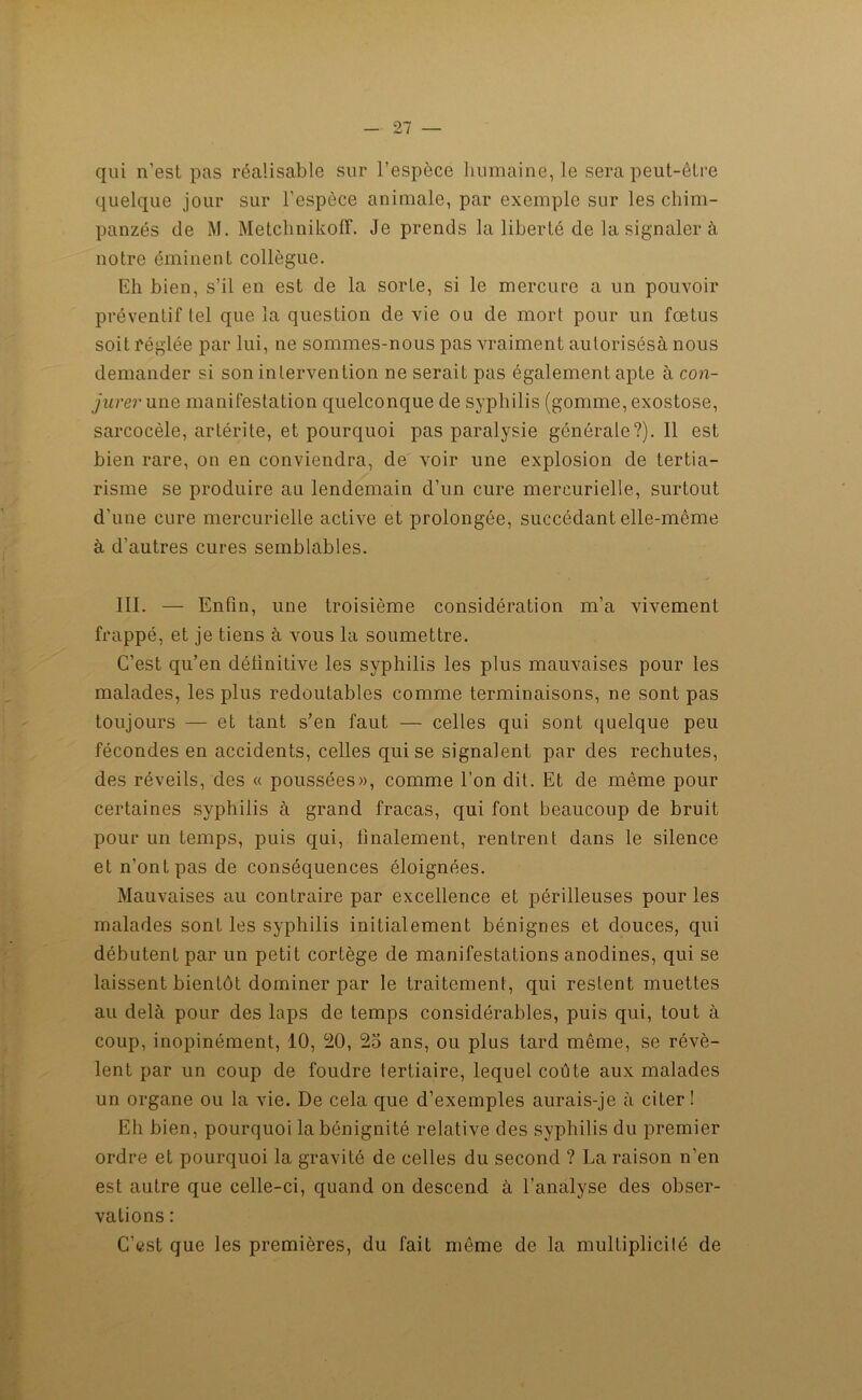 qui n’est pas réalisable sur l'espèce humaine, le sera peut-être quelque jour sur l’espèce animale, par exemple sur les chim- panzés de M. MetchnikofF. Je prends la liberté de la signaler à notre éminent collègue. Eh bien, s’il en est de la sorte, si le mercure a un pouvoir préventif tel que la question de vie ou de mort pour un fœtus soit réglée par lui, ne sommes-nous pas vraiment autorisésà nous demander si son intervention ne serait pas également apte à con- jurer une manifestation quelconque de syphilis (gomme, exostose, sarcocèle, artérite, et pourquoi pas paralysie générale?). Il est bien rare, on en conviendra, de voir une explosion de tertia- risme se produire au lendemain d’un cure mercurielle, surtout d’une cure mercurielle active et prolongée, succédant elle-même à d’autres cures semblables. 111. — Enfin, une troisième considération m’a vivement frappé, et je tiens à vous la soumettre. C’est qu’en définitive les syphilis les plus mauvaises pour les malades, les plus redoutables comme terminaisons, ne sont pas toujours — et tant s’en faut — celles qui sont quelque peu fécondes en accidents, celles qui se signalent par des rechutes, des réveils, des « poussées», comme l’on dit. Et de même pour certaines syphilis à grand fracas, qui font beaucoup de bruit pour un temps, puis qui, finalement, rentrent dans le silence et n’ont pas de conséquences éloignées. Mauvaises au contraire par excellence et périlleuses pour les malades sont les syphilis initialement bénignes et douces, qui débutent par un petit cortège de manifestations anodines, qui se laissent bientôt dominer par le traitement, qui restent muettes au delà pour des laps de temps considérables, puis qui, tout à coup, inopinément, 10, 20, 25 ans, ou plus tard même, se révè- lent par un coup de foudre tertiaire, lequel coûte aux malades un organe ou la vie. De cela que d’exemples aurais-je à citer! Eh bien, pourquoi la bénignité relative des syphilis du premier ordre et pourquoi la gravité de celles du second ? La raison n’en est autre que celle-ci, quand on descend à l’analyse des obser- vations : C’est que les premières, du fait même de la multiplicité de