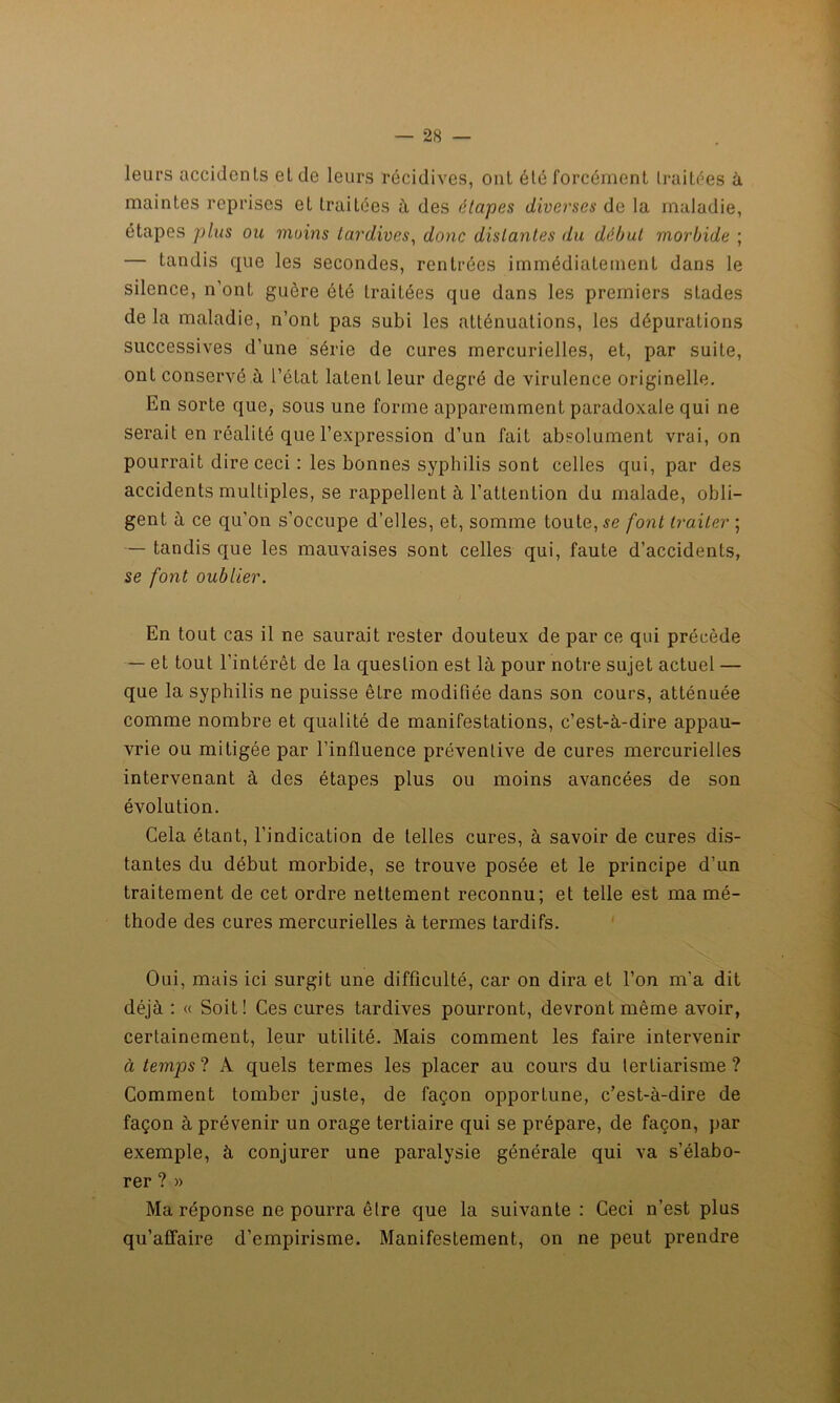 leurs accidents et de leurs récidives, ont été forcément traitées à maintes reprises et traitées à des étapes diverses de la maladie, étapes plus ou moins tardives, donc distantes du début morbide ; — tandis que les secondes, rentrées immédiatement dans le silence, n’ont guère été traitées que dans les premiers stades de la maladie, n’ont pas subi les atténuations, les dépurations successives d’une série de cures mercurielles, et, par suite, ont conservé.à l’état latent leur degré de virulence originelle. En sorte que, sous une forme apparemment paradoxale qui ne serait en réalité que l’expression d’un fait absolument vrai, on pourrait dire ceci : les bonnes syphilis sont celles qui, par des accidents multiples, se rappellent (à l’attention du malade, obli- gent à ce qu’on s’occupe d’elles, et, somme toute, se font traiter ; — tandis que les mauvaises sont celles qui, faute d’accidents, se font oublier. En tout cas il ne saurait rester douteux de par ce qui précède — et tout l’intérêt de la question est là pour notre sujet actuel — que la syphilis ne puisse être modifiée dans son cours, atténuée comme nombre et qualité de manifestations, c’est-à-dire appau- vrie ou mitigée par l’influence préventive de cures mercurielles intervenant à des étapes plus ou moins avancées de son évolution. Cela étant, l’indication de telles cures, à savoir de cures dis- tantes du début morbide, se trouve posée et le principe d’un traitement de cet ordre nettement reconnu; et telle est ma mé- thode des cures mercurielles à termes tardifs. Oui, mais ici surgit une difficulté, car on dira et l’on m'a dit déjà : « Soit! Ces cures tardives pourront, devront même avoir, certainement, leur utilité. Mais comment les faire intervenir à temps ? A quels termes les placer au cours du tertiarisme ? Comment tomber juste, de façon opportune, c’est-à-dire de façon à prévenir un orage tertiaire qui se prépare, de façon, par exemple, à conjurer une paralysie générale qui va s’élabo- rer ? » Ma réponse ne pourra être que la suivante: Ceci n’est plus qu’affaire d’empirisme. Manifestement, on ne peut prendre