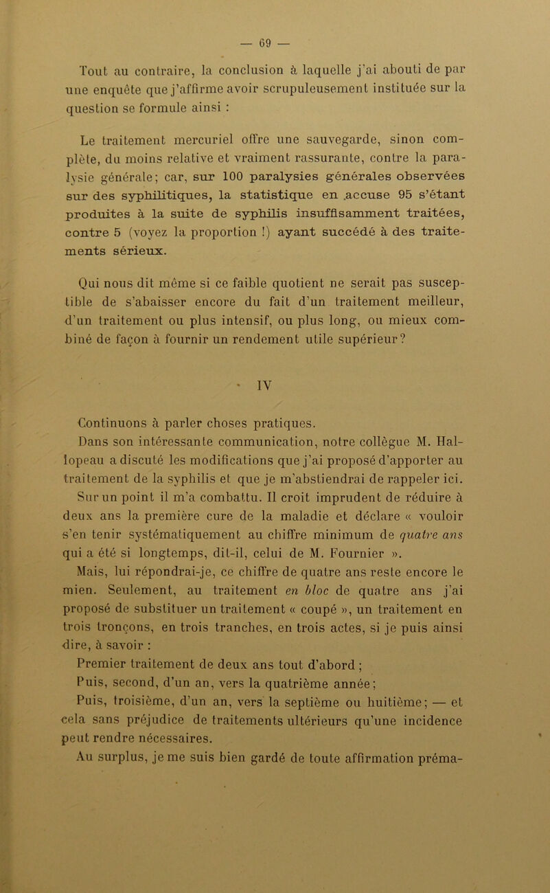 Tout au contraire, la conclusion à laquelle j’ai abouti de par une enquête que j’affirme avoir scrupuleusement instituée sur la question se formule ainsi : Le traitement mercuriel offre une sauvegarde, sinon com- plète, du moins relative et vraiment rassurante, contre la para- Ivsie générale; car, sur 100 paralysies générales observées sur des syphilitiques, la statistique en .accuse 95 s’étant produites à la suite de syphilis insuffisamment traitées, contre 5 (voyez la proportion !) ayant succédé à des traite- ments sérieux. Qui nous dit même si ce faible quotient ne serait pas suscep- tible de s’abaisser encore du fait d’un traitement meilleur, d’un traitement ou plus intensif, ou plus long, ou mieux com- biné de façon à fournir un rendement utile supérieur? • IV Continuons à parler choses pratiques. Dans son intéressante communication, notre collègue M. Hal- lopeau a discuté les modifications que j’ai proposé d’apporter au traitement de la syphilis et que je m’abstiendrai de rappeler ici. Sur un point il m’a combattu. Il croit imprudent de réduire à deux ans la première cure de la maladie et déclare « vouloir s’en tenir systématiquement au chiffre minimum de quatre ans qui a été si longtemps, dit-il, celui de M. Fournier ». Mais, lui répondrai-je, ce chiffre de quatre ans reste encore le mien. Seulement, au traitement en bloc de quatre ans j’ai proposé de substituer un traitement « coupé », un traitement en trois tronçons, en trois tranches, en trois actes, si je puis ainsi dire, à savoir : Premier traitement de deux ans tout d’abord ; Puis, second, d’un an, vers la quatrième année; Puis, troisième, d’un an, vers la septième ou huitième; — et cela sans préjudice de traitements ultérieurs qu’une incidence peut rendre nécessaires. Au surplus, je me suis bien gardé de toute affirmation préma-