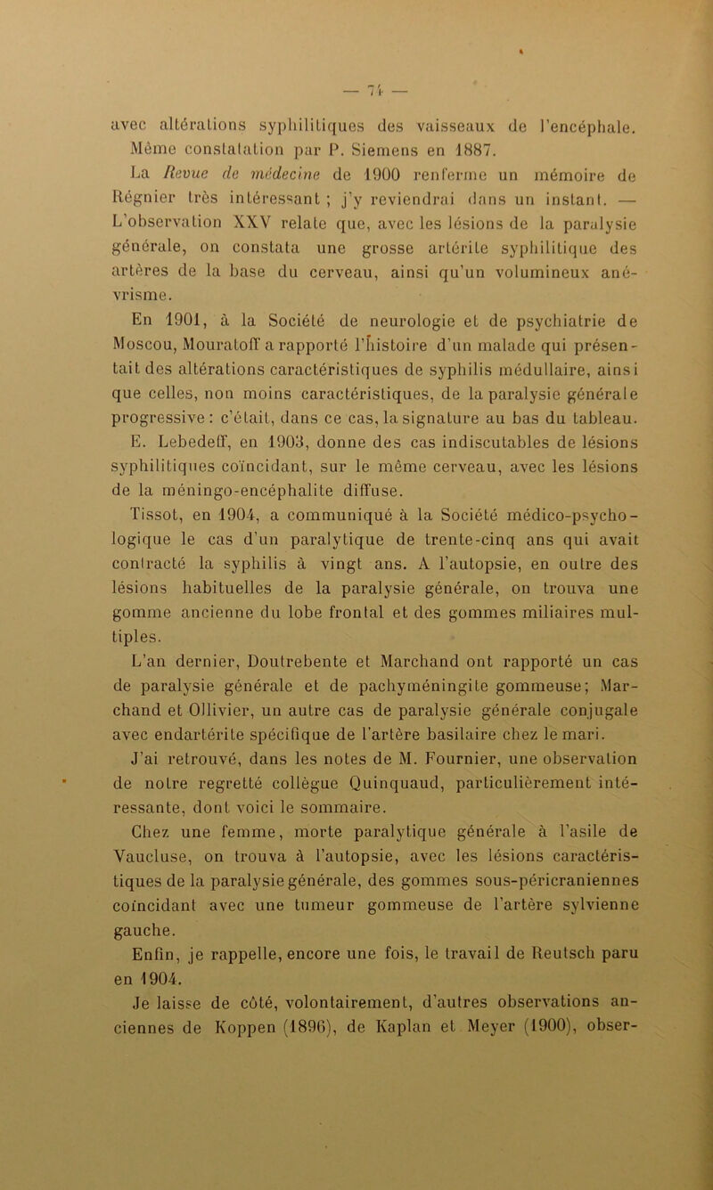 avec altérations syphilitiques des vaisseaux (le l’encéphale. Même constatation par P. Siemens en 1887. La Revue de médecine de 1900 renferme un mémoire de Régnier très intéressant ; j’y reviendrai dans un instant. — L’observation XXV relate que, avec les lésions de la paralysie générale, on constata une grosse artérile syphilitique des artères de la base du cerveau, ainsi qu’un volumineux ané- vrisme. En 1901, à la Société de neurologie et de psychiatrie de Moscou, Mouratoff a rapporté l’histoire d’un malade qui présen- tait des altérations caractéristiques de syphilis médullaire, ainsi que celles, non moins caractéristiques, de la paralysie générale progressive: c’était, dans ce cas, la signature au bas du tableau. E. Lebedeff, en 1903, donne des cas indiscutables de lésions syphilitiques coïncidant, sur le même cerveau, avec les lésions de la méningo-encéphalite diffuse. Tissot, en 1904, a communiqué à la Société médico-psycho- logique le cas d’un paralytique de trente-cinq ans qui avait contracté la syphilis à vingt ans. A l’autopsie, en outre des lésions habituelles de la paralysie générale, on trouva une gomme ancienne du lobe frontal et des gommes miliaires mul- tiples. L’an dernier, Doutrebente et Marchand ont rapporté un cas de paralysie générale et de pachyméningite gommeuse; Mar- chand et Ollivier, un autre cas de paralysie générale conjugale avec endartérite spécifique de l’artère basilaire chez le mari. J’ai retrouvé, dans les notes de M. Fournier, une observation de notre regretté collègue Quinquaud, particulièrement inté- ressante, dont voici le sommaire. Chez une femme, morte paralytique générale à l’asile de Vaucluse, on trouva à l’autopsie, avec les lésions caractéris- tiques de la paralysie générale, des gommes sous-péricraniennes coïncidant avec une tumeur gommeuse de l’artère sylvienne gauche. Enfin, je rappelle, encore une fois, le travail de Reutsch paru en 1904. Je laisse de côté, volontairement, d’autres observations an- ciennes de Koppen (1896), de Kaplan et Meyer (1900), obser-