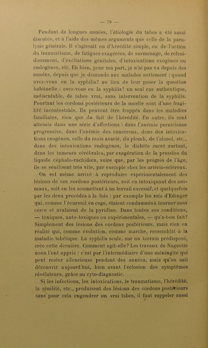 Pendant de longues années, l'étiologie du tabes a été aussi discutée, et à l’aide des mêmes arguments que celle de lu para- lysie générale. 11 s’agissait ou d’hérédité simple, ou de l’action du traumatisme, de fatigues exagérées, de surmenage, de refroi- dissement, d’excitations génitales, d’intoxications exogènes ou endogènes, etc. Eh bien, pour ma part, je n’ai pas vu depuis des années, depuis que je demande aux malades netLement : quand avez-vous eu la syphilis? au lieu de leur poser la question habituelle : avez-vous eu la syphilis? un seul cas authentique, indiscutable, de tabes vrai, sans intervention de la syphilis. Pourtant les cordons postérieurs de la moelle sont d’une fragi- lité incontestable. Ils peuvent être frappés dans les maladies familiales, rien que du fait de l’hérédité. En outre, ils sont atteints dans une série d’affections : dans l’anémie pernicieuse progressive, dans l’anémie des cancéreux, dans des intoxica- tions exogènes, celle du maïs avarié, du plomb, de l’alcool, etc., dans des intoxications endogènes, le diabète sucré surtout, dans les tumeurs cérébrales, par exagération de la pression du liquide céphalo-rachidien, voire que, par les progrès de lage, ils se sénilisent très vite, par exemple chez les arlério-scléreux. On est même arrivé à reproduire expérimentalement des lésions de ces cordons postérieurs, soit en intoxiquant des ani- maux, soit en les soumettant à un travail excessif, et quelquefois par les deux procédés à la fois : par exemple les rats d’Edinger qui, comme l’écureuil en cage, étaient condamnésà tourner sans cesse et avalaient de la pyridine. Dans toutes ces conditions, — toxiques, auto-toxiques ou expérimentales, — qu’a-t-on fait? Simplement des lésions des cordons postérieurs, mais rien en réalité qui, comme évolution, comme marche, ressemblât à la maladie tabétique. La syphilis seule, sur un terrain prédisposé, crée cette dernière. Comment agit-elle? Les travaux de Nageotte nous l’ont appris : c’est par l’intermédiaire d’une méningite qui peut rester silencieuse pendant des années, mais qu’on sait découvrir aujourd’hui, bien avant l’éclosion des symptômes révélateurs, grâce au cyto-diagnostic. Si les infections, les intoxications, le traumatisme, l’hérédité, la sénilité, etc., produisent des lésions des cordons postérieurs sans pour cela engendrer un vrai tabes, il faut rappeler aussi