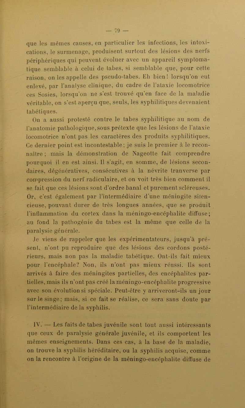 que les mêmes causes, en particulier les infections, les intoxi- cations, le surmenage, produisent surtout des lésions des nerfs périphériques qui peuvent évoluer avec un appareil symptoma- tique semblable à celui de tabes, si semblable que, pour cette raison, on les appelle des pseudo-tabes. Eh bien ! lorsqu’on eut enlevé, par l’analyse clinique, du cadre de l’ataxie locomotrice ces Sosies, lorsqu’on ne s’est trouvé qu’en face de la maladie véritable, on s’est aperçu que, seuls, les syphilitiques devenaient tabétiques. On a aussi protesté contre le tabes syphilitique au nom de l'anatomie pathologique,sous prétexte que les lésions de l’ataxie locomotrice n’ont pas les caractères des produits syphilitiques. Ce dernier point est incontestable; je suis le premier à le recon- naître ; mais la démonstration de Nageolte fait comprendre pourquoi il en est ainsi. Il s’agit, en somme, de lésions secon- daires, dégénératives, consécutives à la névrite tranverse par compression du nerf radiculaire, et on voit très bien comment il se fait que ces lésions sont d’ordre banal et purement scléreuses. Or, c’est également par l’intermédiaire d’une méningite silen- cieuse, pouvant durer de très longues années, que se produit l’inflammation du cortex dans la méningo-encéphalite diffuse; au fond la pathogénie du tabes est la même que celle de la paralysie générale. Je viens de rappeler que les expérimentateurs, jusqu’à pré- sent, n’ont pu reproduire que des lésions des cordons posté- rieurs, mais non pas la maladie tabétique. Ont-ils fait mieux pour l’encéphale? Non, ils n’ont pas mieux réussi. Ils sont arrivés à faire des méningites partielles, des encéphalites par- tielles, mais ils n’ont pas créé la méningo-encéphalite progressive avec son évolution si spéciale. Peut-être y arriveront-ils un jour sur le singe; mais, si ce fait se réalise, ce sera sans doute par l’intermédiaire de la syphilis. IV. — Les faits de tabes juvénile sont tout aussi intéressants que ceux de paralysie générale juvénile, et ils comportent les mêmes enseignements. Dans ces cas, à la basé de la maladie, on trouve la syphilis héréditaire, ou la syphilis acquise, comme on la rencontre à l’origine de la méningo-encéphalite diffuse de