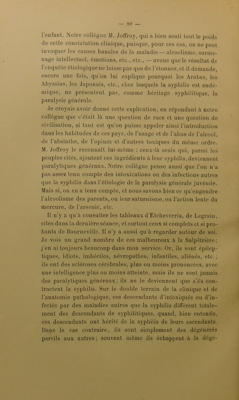 l’enfant. Notre collègue M. JoÜ’roy, qui a bien senti louL le poids de cette constatation clinique, puisque, pour ces cas, on ne peut invoquer les causes banales de la maladie — alcoolisme, surme- nage intellectuel, émotions, etc., etc., — avoue que le résultat de l'enquête étiologique ne laisse pas que de l’étonner, et il demande, encore une fois, qu’on lui explique pourquoi les Arabes, les Abyssins, les Japonais, etc., chez lesquels la syphilis est endé- mique, ne présentent pas, comme héritage syphilitique, la paralysie générale. Je croyais avoir donné cette explication, en répondant à notre collègue que c’était là une question de race et une question de civilisation, si tant est qu’on puisse appeler ainsi l’inlroducLion dans les habitudes de ces pays, de l’usage et de l’abus de l’alcool, de l’absinthe, de l’opium et d’autres toxiques du môme ordre. M. JoQ'roy le reconnaît lui-même : ceux-là seuls qui, parmi les peuples cités, ajoutent ces ingrédients à leur syphilis, deviennent paralytiques généraux. Notre collègue pense aussi que l’on n'a pas assez tenu compte des intoxications ou des infections autres que la syphilis dans l’étiologie de la paralysie générale juvénile. Mais si, on en a tenu compte, et nous savons bien ce qu’engendre l’alcoolisme des parents, ou leur saturnisme, ou l’action lente du mercure, de l’arsenic, etc. Il n’y a qu’à consulter les tableaux d’Etcheverria, de Legrain, cités dans la dernière séance, et surtout ceux si complets et si pro- bants de Bourneville. Il n’y a aussi qu’à regarder autour de soi. Je vois un grand nombre de ces malheureux à la Salpêtrière; j’en ai toujours beaucoup dans mon service. Or, ils sont épilep- tiques, idiots, imbéciles, névropathes, infantiles, aliénés, etc. ; ils ont des scléroses cérébrales, plus ou moins prononcées, avec une intelligence plus ou moins atteinte, mais ils ne sont jamais des paralytiques généraux; ils ne le deviennent que s’ils con- tractent la syphilis. Sur le double terrain de la clinique et de l’anatomie pathologique, ces descendants d’intoxiqués ou d’in- fectés par des maladies autres que la syphilis diffèrent totale- ment des descendants de syphilitiques, quand, bien entendu, ces descendants ont hérité de la syphilis de leurs ascendants. Dans le cas contraire, ils sont simplement des dégénérés pareils aux autres ; souvent même ils échappent à la dégé-