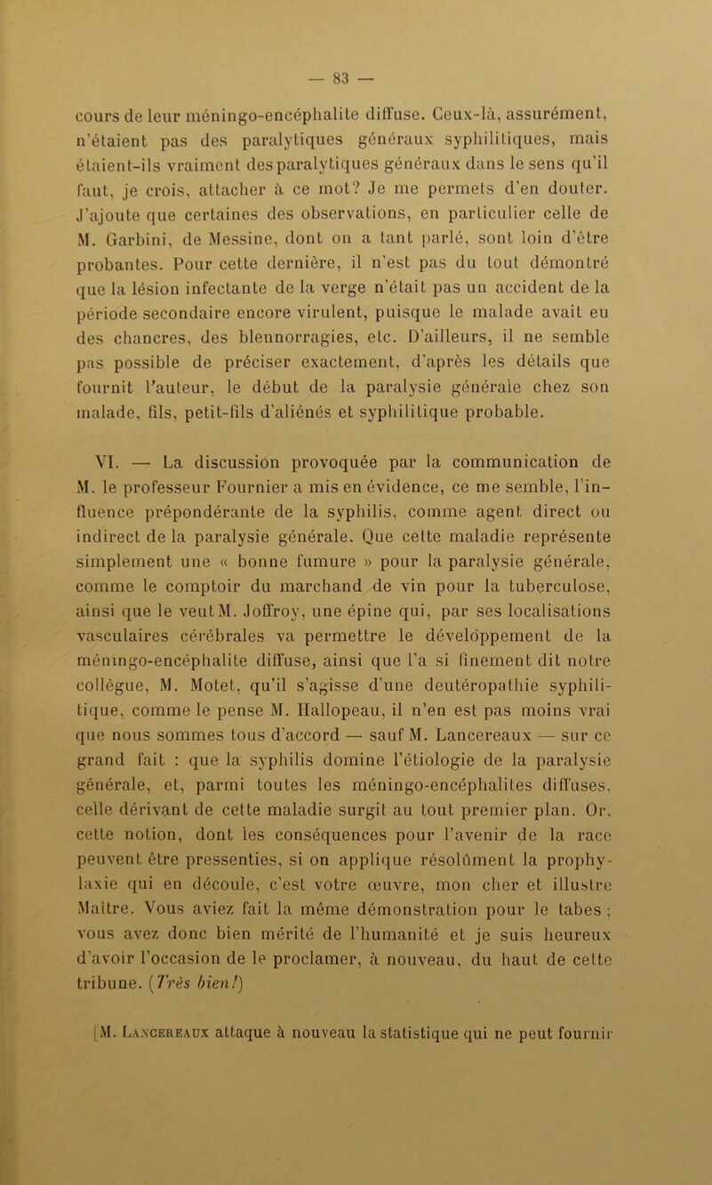 cours de leur méningo-encéphalite diffuse. Ceux-là, assurément, n’étaient pas des paralytiques généraux syphilitiques, mais étaient-ils vraiment des paralytiques généraux dans le sens qu’il faut, je crois, attacher à ce mot? Je me permets d’en douter. J’ajoute que certaines des observations, en particulier celle de M. Garbini, de Messine, dont on a tant parlé, sont loin d’être probantes. Pour cette dernière, il n’est pas du tout démontré que la lésion infectante de la verge n’était pas un accident de la période secondaire encore virulent, puisque le malade avait eu des chancres, des blennorragies, etc. D’ailleurs, il ne semble pas possible de préciser exactement, d’après les détails que fournit l’auteur, le début de la paralysie générale chez son malade, fils, petit-fils d'aliénés et syphilitique probable. VI. — La discussion provoquée par la communication de M. le professeur Fournier a mis en évidence, ce me semble, l’in- fluence prépondérante de la syphilis, comme agent direct ou indirect de la paralysie générale. Que cette maladie représente simplement une « bonne fumure » pour la paralysie générale, comme le comptoir du marchand de vin pour la tuberculose, ainsi que le veutM. JofTrov, une épine qui, par ses localisations vasculaires cérébrales va permettre le développement de la méningo-encéphalite diffuse, ainsi que l’a si finement dit notre collègue, M. Motet, qu’il s’agisse d’une deutéropathie syphili- tique, comme le pense M. Hallopeau, il n’en est pas moins vrai que nous sommes tous d'accord — sauf M. Lancereaux — sur ce grand fait : que la syphilis domine l’étiologie de la paralysie générale, et, parmi toutes les méningo-encéphalites diffuses, celle dérivant de cette maladie surgit au tout premier plan. Or, cette notion, dont les conséquences pour l’avenir de la race peuvent être pressenties, si on applique résolument la prophy- laxie qui en découle, c’est votre œuvre, mon cher et illustre Maître. Vous aviez fait la même démonstration pour le tabes ; vous avez donc bien mérité de l’humanité et je suis heureux d’avoir l’occasion de le proclamer, à nouveau, du haut de cette tribune. [Très bien!) [ M. Lancereaux attaque à nouveau la statistique qui ne peut fournir