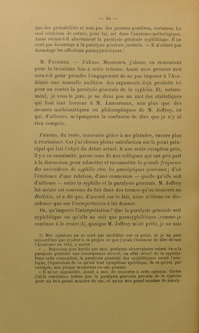 que des probabilités et non pas des preuves positives, certaines. Le seul critérium de nature, pour lui, est dans l’anatomo-patbologique. Aussi récuse-t-il absolument la paralysie générale syphilitique. 11 ne croit pas davantage à la paralysie générale juvénile. — Il n’admet pas davantage les affections parasypliilitiques.] M. Fournier. — J’abuse, Messieurs, j’abuse, en remontant pour la troisième fois à cette tribune. Aussi mon premier mot sera-t-il pour prendre l’engagement de ne pas imposer à l’Aca- démie une nouvelle audition des arguments déjà produits ici pour ou contre la paralysie générale de la syphilis. Et, notam- ment, je vous le jure, je ne dirai pas un mot des statistiques qui font tant horreur à M. Lancereaux, non plus que des arcanes mathématiques ou philosophiques de M. Joffroy, ce qui, d’ailleurs, m’épargnera la confusion de dire que je n’y ai rien compris. J’aurais, du reste, mauvaise grâce à me plaindre, encore plus à récriminer. Car j’ai obtenu pleine satisfaction sur le point prin- cipal qui fait l’objet du débat actuel. A une seule exception près, il y a eu unanimité, parmi ceux de nos collègues qui ont pris part à la discussion, pour admettre et reconnaître la grande fréquence des antécédents de sgphilis chez les paralytiques généraux ; d’où l’évidence d’une relation, d’une connexion — quelle qu’elle soit d’ailleurs — entre la syphilis et la paralysie générale. M. Joffroy lui-même est convenu du fait dans des termes qu’on trouvera au Bulletin, et a dit que, d’accord sur le fait, nous n’étions en dis- sidence que sur Y interprétation à lui donner. Or, qu’importe l’interprétation? Que la paralysie générale soit syphilitique ou qu’elle ne soit que parasyphilitique (comme je continue à le croire (1), quoique M. Joffroy m’ait prêté, je ne sais (1) Mes opinions ne se sont pas modifiées sur ce point, et je ne puis aujourd’hui que répéter à ce propos ce que j’avais l’honneur de dire devant l’Académie en 1894, à savoir : « ... Beaucoup plus hardis que moi, quelques observateurs voient dans la paralysie générale une conséquence directe, un effet direct de la syphilis. Dans cette conception, la paralysie générale des syphilitiques serait l'ana- logue, l’équivalent de ce qu’est tout symptôme spécifique, de ce qu’est, par exemple, une plaque muqueuse ou une gomme. « Il m’est impossible, quant à moi, de souscrire à cette opinion. Certes j’ai la conviction intime que la paralysie générale procède de la syphilis pour un très grand nombre de cas, et qu’un très grand nombre de paraly-