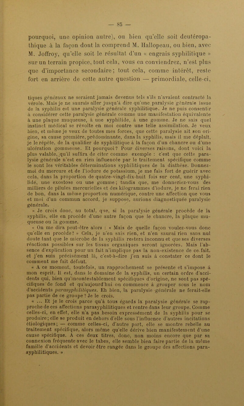 pourquoi, une opinion autre), ou bien qu’elle soit deutéropa- thique à la façon dont la comprend M. Hallopeau, ou bien, avec M. Joffroy, qu’elle soit le résultat d’un « engrais syphilitique » sur un terrain propice, tout cela, vous en conviendrez, n’est plus que d’importance secondaire; tout cela, comme intérêt, reste fort en arrière de cette autre question — primordiale, celle-ci, tiques généraux ne seraient jamais devenus tels s’ils n’avaient contracté la vérole. Mais je ne saurais aller jusqu’à dire qu’une paralysie générale issue de la syphilis est une paralysie générale syphilitique. Je ne puis consentir à considérer cette paralysie générale comme une manifestation équivalente à une plaque muqueuse, à uoe syphilide, à une gomme. Je ne sais quel instinct médical se révolte en moi contre une telle assimilation. Je veux bien, et même je veux de toutes mes forces, que cette paralysie ait son ori- gine, sa cause première, prédominante, dans la syphilis, mais il me déplaît, je le répète, de la qualifier de syphilitique à la façon d’un chancre ou d’une ulcération gommeuse. Et pourquoi? Pour diverses raisons, dont voici la plus valable, .qu’il suffira de citer comme exemple : c’est que cette para- lysie générale n’est en rien intluencée par le traitement spécifique comme le sont les véritables déterminations syphilitiques de la diathèse. Donnez- moi du mercure et de l’iodure de potassium, je me fais fort de guérir avec cela, dans la proportion de quatre-vingt-dix-huit fois sur cent, une syphi- lide, une exostose ou une gomme ; tandis que, me donneriez-vous des milliers de pilules mercurielles et des kilogrammes d’iodure, je ne ferai rien de bon, dans la même proportion numérique, contre une affection que vous et moi d’un commun accord, je suppose, aurions diagnostiquée paralysie générale. « Je crois donc, au total, que, si la paralysie générale procède de la syphilis, elle en procède d’une autre façon que le chancre, la plaque mu- queuse ou la gomme. « On me dira peut-être alors : « Mais de quelle façon voulez-vous donc qu’elle en procède? » Gela, je n’en sais rien, et n’en saurai rien sans nul doute tant que le microbe de la syphilis restera inconnu et que ses diverses réactions possibles sur les tissus organiques seront ignorées. Mais l'ab- sence d’explication pour un fait n’implique pas la non-existence de ce fait, et j’en suis précisément là, c’est-à-dire j’en suis à constater ce dont le comment me fait défaut. « A ce moment, toutefois, un rapprochement se présente et s’impose à mon esprit. Il est, dans le domaine de la syphilis, un certain ordre d'acci- dents qui, bien qu’incontestablement spécifiques d’origine, ne sont pas spé- cifiques de fond et qu’aujourd’hui on commence à grouper sous le nom d’accidents parasyphilitiques. Eh bien, la paralysie générale ne ferait-elle pas partie de ce groupe? Je le crois. « ... Et je le crois parce qu’à tous égards la paralysie générale se rap- proche de ces affections parasyphilitiques et rentre dans leur groupe. Comme celles-ci, en effet, elle n’a pas besoin expressément de la syphilis pour se produire; elle se produit en dehors d’elle sous l’influence d’autres incitations étiologiques; — comme celles-ci, d’autre part, elle se montre rebelle au traitement spécifique, alors même qu’elle dérive bien manifestement d’une cause spécifique. A ces deux titres, donc, non moins encore que par sa connexion fréquente avec le tabes, elle semble bien faire partie de la même famille d’accidents et devoir être rangée dans le groupe des affections para- syphilitiques. »