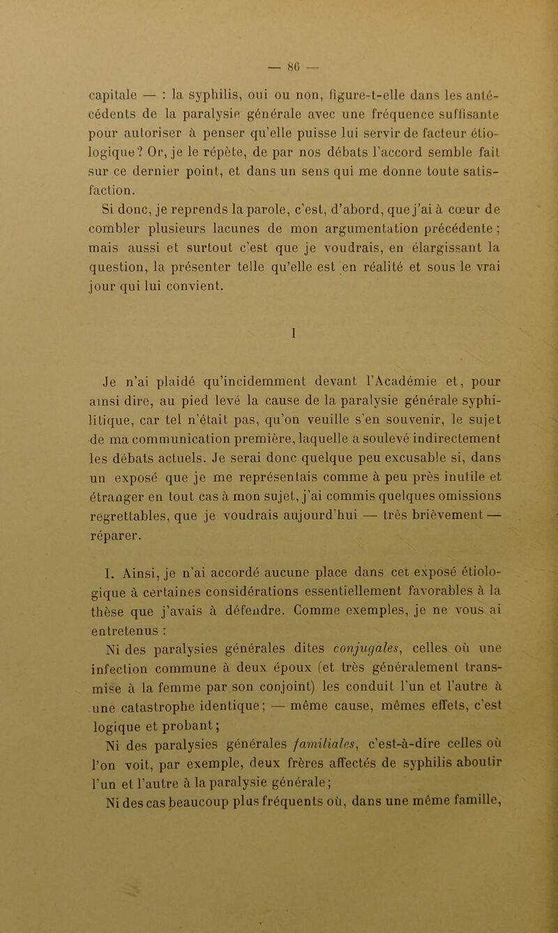 capitale — : la syphilis, oui ou non, figure-l-elle dans les anté- cédents de la paralysie générale avec une fréquence suffisante pour autoriser à penser qu’elle puisse lui servir de facteur étio- logique? Or, je le répète, de par nos débats l’accord semble fait sur ce dernier point, et dans un sens qui me donne toute satis- faction. Si donc, je reprends la parole, c’est, d’abord, que j’ai à cœur de combler plusieurs lacunes de mon argumentation précédente ; mais aussi et surtout c’est que je voudrais, en élargissant la question, la présenter telle qu’elle est en réalité et sous le vrai jour qui lui convient. I Je n’ai plaidé qu’incidemment devant l’Académie et, pour ainsi dire, au pied levé la cause de la paralysie générale syphi- litique, car tel n’était pas, qu’on veuille s’en souvenir, le sujet de ma communication première, laquelle a soulevé indirectement les débats actuels. Je serai donc quelque peu excusable si, dans un exposé que je me représentais comme à peu près inutile et étranger en tout cas à mon sujet, j’ai commis quelques omissions regrettables, que je voudrais aujourd’hui — très brièvement — réparer. I. Ainsi, je n’ai accordé aucune place dans cet exposé étiolo- gique à certaines considérations essentiellement favorables à la thèse que j’avais à défendre. Comme exemples, je ne vous ai entretenus : Ni des paralysies générales dites conjugales, celles où une infection commune à deux époux (et très généralement trans- mise à la femme par son conjoint) les conduit l’un et l’autre à une catastrophe identique; — même cause, mêmes effets, c’est logique et probant ; Ni des paralysies générales familiales, c’est-à-dire celles où l’on voit, par exemple, deux frères affectés de syphilis aboutir l’un et l’autre à la paralysie générale; Ni des cas beaucoup plus fréquents où, dans une même famille,
