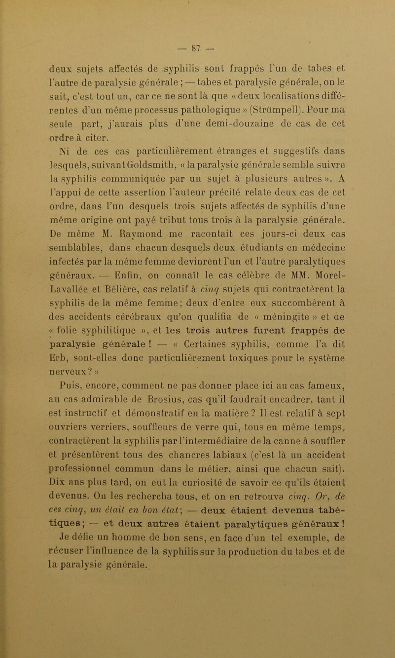 deux sujets affectés de syphilis sont frappés l’un de tabes et l’autre de paralysie générale ; — tabes et paralysie générale, on le sait, c’est toulun, car ce ne sont là que « deux localisations diffé- rentes d’un même processus pathologique » (Strümpell). Pour ma seule part, j’aurais plus d’une demi-douzaine de cas de cet ordre à citer. Ni de ces cas particulièrement étranges et suggestifs dans lesquels, suivantGoldsmith, « la paralysie générale semble suivre la syphilis communiquée par un sujet à plusieurs autres». A l’appui de cette assertion l’auteur précité relate deux cas de cet ordre, dans l’un desquels trois sujets affectés de syphilis d’une même origine ont payé tribut tous trois à la paralysie générale. De même M. Raymond me racontait ces jours-ci deux cas semblables, dans chacun desquels deux étudiants en médecine infectés par la même femme devinrent l’un et l’autre paralytiques généraux. — Enfin, on connaît le cas célèbre de MM. Morel- Lavallée et Bélière, cas relatif à cinq sujets qui contractèrent la syphilis de la même femme; deux d’enLre eux succombèrent à des accidents cérébraux qu’on qualifia de « méningite » et ae « folie syphilitique », et les trois autres furent frappés de paralysie générale ! — « Certaines syphilis, comme l’a dit Erb, sont-elles donc particulièrement toxiques pour le système nerveux? » Puis, encore, comment ne pas donner place ici au cas fameux, au cas admirable de Brosius, cas qu’il faudrait encadrer, tant il est instructif et démonstratif en la matière? Il est relatif à sept ouvriers verriers, souffleurs de verre qui, tous en même temps, contractèrent la syphilis par l’intermédiaire delà canne à souffler et présentèrent tous des chancres labiaux (c’est là un accident professionnel commun dans le métier, ainsi que chacun sait). Dix ans plus tard, on eut la curiosité de savoir ce qu’ils étaient devenus. On les rechercha tous, et on en retrouva cinq. Or, de ces cinq, un était en bon état ; — deux étaient devenus tabé- tiques; — et deux autres étaient paralytiques généraux! Je défie un homme de bon sens, en face d’un tel exemple, de récuser l'influence de la syphilis sur la production du tabes et de la paralysie générale.