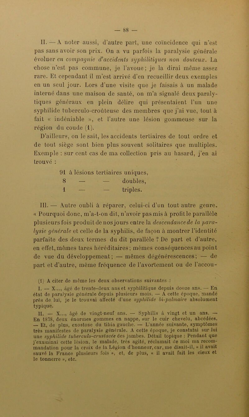 — ss- ii.— A noter aussi, (l’autre part, une coïncidence qui n’est pas sans avoir son prix. On a vu parfois la paralysie générale évoluer en comjoagnie d’accidents syphilitiques non douteux. La chose n’est pas commune, je l’avoue; je la dirai même assez rare. Et cependant il m’est arrivé d’en recueillir deux exemples en un seul jour. Lors d’une visite que je faisais à un malade interné dans une maison de santé, on m’a signalé deux paraly- tiques généraux en plein délire qui présentaient l’un une syphilide tuberculo-croûteuse des membres que j’ai vue, tout à fait « indéniable », et l’autre une lésion gommeuse sur la région du coude (1). D’ailleurs, on le sait, les accidents tertiaires de tout ordre et de tout siège sont bien plus souvent solitaires que multiples. Exemple : sur cent cas de ma collection pris au hasard, j’en ai trouvé : 91 à lésions tertiaires uniques, 8 — — doubles, 1 — — triples. III. — Autre oubli à réparer, celui-ci d’un tout autre genre. « Pourquoi donc, m’a-t-on dit, n’avoir pas mis à profit le parallèle plusieurs fois produit de nos jours entre la descendance de la para- lysie générale et celle de la syphilis, de façon à montrer l’identité parfaite des deux termes du dit parallèle ? De part et d’autre, en effet,mêmes tares héréditaires; mêmes conséquences au point de vue du développement; — mêmes dégénérescences; — de part et d’autre, même fréquence de l’avoi'tement ou de l'accou- (1) À citer de même les deux observations suivantes : I. — X..., âgé de trente-deux ans et syphilitique depuis douze ans. — En état de paralysie générale depuis plusieurs mois. — A cette époque, mandé près de lui, je le trouvai affecté d’une syphilide bi-palmaire absolument typique. II. — X..., âgé de vingt-neuf ans. — Syphilis à vingt et un ans. — En 1878, deux énormes gommes en nappe, sur le cuir chevelu, abcédées. — Et, de plus, exostose du tibia gauche. — L’année suivante, symptômes très manifestes de paralysie générale. A cette époque, je constatai sur lui une syphilide tuberculo-crustacée des jambes. Détail topique : Pendant que j’examinai cette lésion, le malade, très agité, réclamait de moi ma recom- mandation pour la croix de la Légion d’honneur, car, me disait-il, « il avait sauvé la France plusieurs fois », et, de plus, « il avait fait les cieux et le tonnerre », etc.