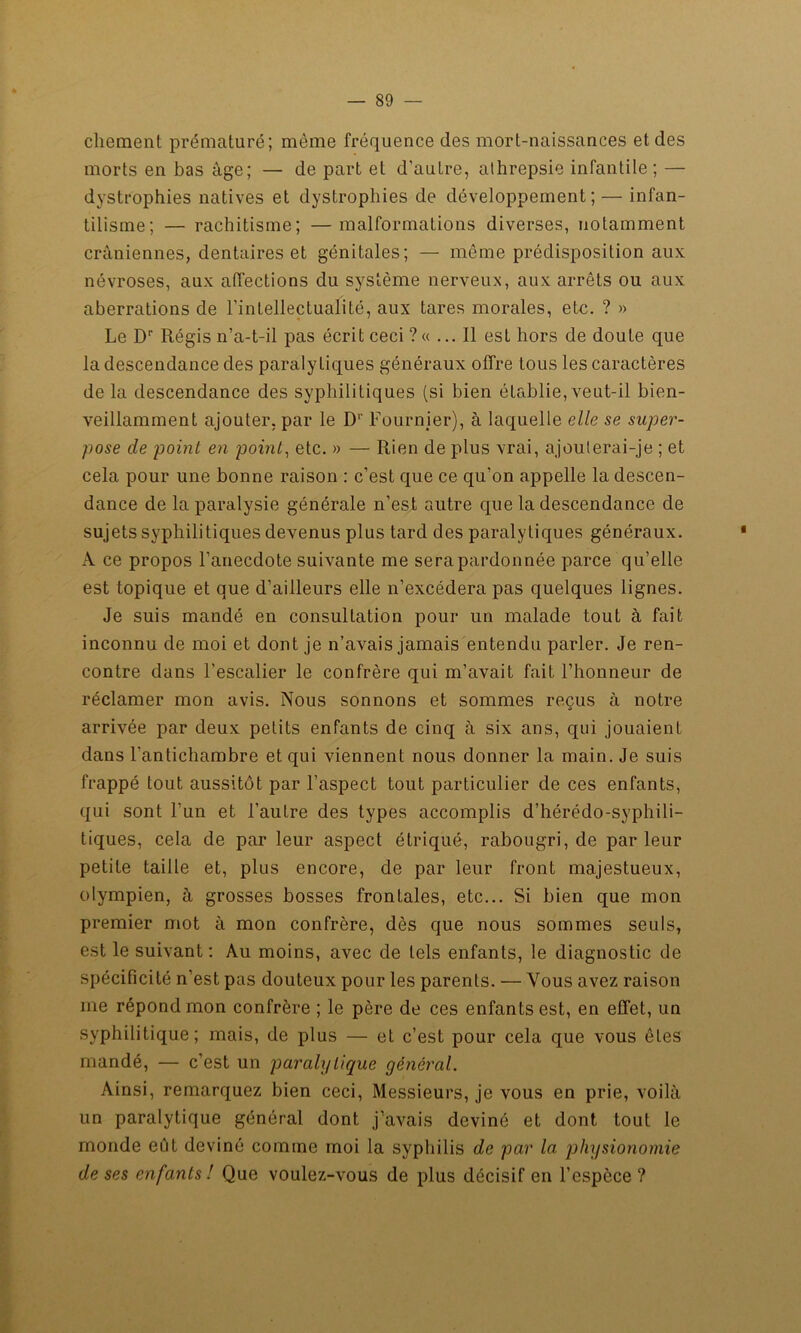 cliement prématuré; même fréquence des mort-naissances et des morts en bas âge; — de part et d'autre, athrepsie infantile; — dystrophies natives et dystrophies de développement; — infan- tilisme; — rachitisme; —malformations diverses, notamment crâniennes, dentaires et génitales; — même prédisposition aux névroses, aux affections du système nerveux, aux arrêts ou aux aberrations de l’inLellectualiLé, aux tares morales, ete. ? » Le Dr Régis n’a-t-il pas écrit ceci ?« ... Il est hors de doute que la descendance des paralytiques généraux offre tous les caractères de la descendance des syphilitiques (si bien établie, veut-il bien- veillamment ajouter, par le D1' Fournier), à laquelle elle se super- pose de point en point, etc. » — Rien de plus vrai, ajouterai-je ; et cela pour une bonne raison : c’est que ce qu’on appelle la descen- dance de la paralysie générale n’est autre que la descendance de sujets syphilitiques devenus plus tard des paralytiques généraux. A ce propos l’anecdote suivante me serapardonnée parce qu’elle est topique et que d’ailleurs elle n’excédera pas quelques lignes. Je suis mandé en consultation pour un malade tout à fait inconnu de moi et dont je n’avais jamais entendu parler. Je ren- contre dans l’escalier le confrère qui m’avait fait l’honneur de réclamer mon avis. Nous sonnons et sommes reçus à notre arrivée par deux petits enfants de cinq à six ans, qui jouaient dans l'antichambre et qui viennent nous donner la main. Je suis frappé tout aussitôt par l’aspect tout particulier de ces enfants, qui sont l’un et l’autre des types accomplis d’hérédo-syphili- tiques, cela de par leur aspect étriqué, rabougri, de parleur petite taille et, plus encore, de par leur front majestueux, olympien, à grosses bosses frontales, etc... Si bien que mon premier mot à mon confrère, dès que nous sommes seuls, est le suivant: Au moins, avec de tels enfants, le diagnostic de spécificité n’est pas douteux pour les parents. — Vous avez raison me répond mon confrère ; le père de ces enfants est, en effet, un syphilitique; mais, de plus — et c’est pour cela que vous ôtes mandé, — c’est un paralytique général. Ainsi, remarquez bien ceci, Messieurs, je vous en prie, voilà un paralytique général dont j’avais deviné et dont tout le monde eût deviné comme moi la syphilis de par la physionomie de ses enfants! Que voulez-vous de plus décisif en l’espèce?