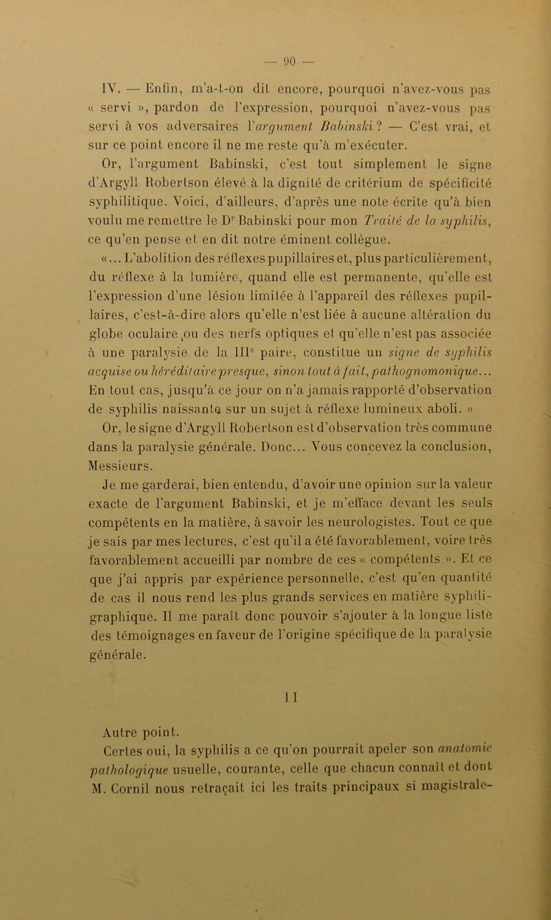 IV. — Enfin, m'a-t-on dit encore, pourquoi n’avez-vous pas « servi », pardon de l’expression, pourquoi n’avez-vous pas servi à vos adversaires Y argument Babinski? — C’est vrai, et sur ce point encore il ne me reste qu’à m’exécuter. Or, l’argument Babinski, c’est tout simplement le signe d’Argyli Robertson élevé à la dignité de critérium de spécificité syphilitique. Voici, d’ailleurs, d’après une note écrite qu’à bien voulu me remettre le Dr Babinski pour mon Traité de la syphilis, ce qu’en pense et en dit notre éminent collègue. «... L’abolition des réflexes pupillaires et, plus particulièrement, du réflexe à la lumière, quand elle est permanente, qu’elle est l’expression d’une lésion limitée à l’appareil des réflexes pupil- laires, c’est-à-dire alors qu’elle n’est liée à aucune altération du globe oculaire kou des nerfs optiques et qu’elle n’est pas associée à une paralysie de la 111e paire, constitue un signe de syphilis acquise ou héréditaire presque, sinon tout à fait, pathognomonique... En tout cas, jusqu’à ce jour on n’a jamais rapporté d’observation de syphilis naissante sur un sujet à réflexe lumineux aboli. » Or, le signe d’Argyll Robertson est d’observation très commune dans la paralysie générale. Donc... Vous concevez la conclusion, Messieurs. Je me garderai, bien entendu, d’avoir une opinion sur la valeur exacte de l’argument Babinski, et je m'efface devant les seuls compétents en la matière, à savoir les neurologistes. Tout ce que je sais par mes lectures, c’est qu’il a été favorablement, voire très favorablement accueilli par nombre de ces « compétents ». Et ce que j’ai appris par expérience personnelle, c'est qu'en quantité de cas il nous rend les plus grands services en matière syphili- graphique. Il me paraît donc pouvoir s’ajouter à la longue liste des témoignages en faveur de l’origine spécifique de la paralysie générale. 11 Autre point. Certes oui, la syphilis a ce qu’on pourrait apeler son anatomie pathologique usuelle, courante, celle que chacun connaît et dont M. Cornil nous retraçait ici les traits principaux si magistrale-