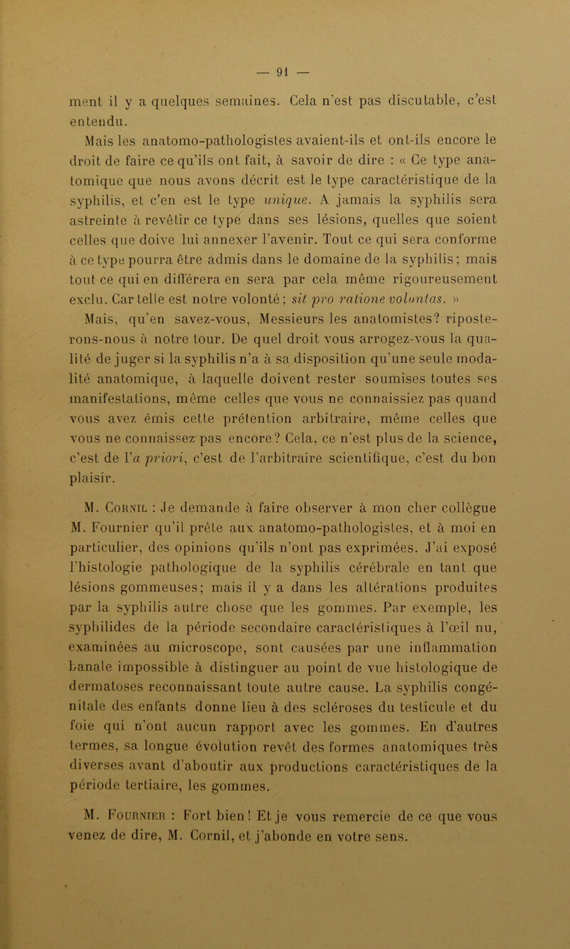 ment il y a quelques semaines. Cela n’est pas discutable, c’est entendu. Mais les anatomo-pathologistes avaient-ils et ont-ils encore le droit de faire ce qu’ils ont fait, à savoir de dire : « Ce type ana- tomique que nous avons décrit est le type caractéristique de la syphilis, et c’en est le type unique. A jamais la syphilis sera astreinte à revêtir ce type dans ses lésions, quelles que soient celles que doive lui annexer l’avenir. Tout ce qui sera conforme à ce type pourra être admis dans le domaine de la syphilis; mais tout ce qui en différera en sera par cela même rigoureusement exclu. Car telle est notre volonté; sit pro rcitionevobmtas. » Mais, qu’en savez-vous, Messieurs les anatomistes? riposte- rons-nous à notre tour. De quel droit vous arrogez-vous la qua- lité de juger si la syphilis n’a à sa disposition qu’une seule moda- lité anatomique, à laquelle doivent rester soumises toutes ses manifestations, même celles que vous ne connaissiez pas quand vous avez émis cette prétention arbitraire, même celles que vous ne connaissez pas encore? Cela, ce n’est plus de la science, c’est de l’a priori, c’est de l’arbitraire scientifique, c’est du bon plaisir. M. Cor Nil : Je demande à faire observer à mon cher collègue M. Fournier qu’il prête aux anatomo-pathologistes, et à moi en particulier, des opinions qu’ils n’ont pas exprimées. J’ai exposé l’histologie pathologique de la syphilis cérébrale en tant que lésions gommeuses; mais il y a dans les altérations produites par la syphilis autre chose que les gommes. Par exemple, les syphilides de la période secondaire caractéristiques à l’œil nu, examinées au microscope, sont causées par une inflammation banale impossible à distinguer au point de vue histologique de dermatoses reconnaissant toute autre cause. La syphilis congé- nitale des enfants donne lieu à des scléroses du testicule et du foie qui n’ont aucun rapport avec les gommes. En d’autres termes, sa longue évolution revêt des formes anatomiques très diverses avant d’aboutir aux productions caractéristiques de la période tertiaire, les gommes. M. Fournier : Fort bien! Et je vous remercie de ce que vous venez de dire, M. Cornil, et j’abonde en votre sens.