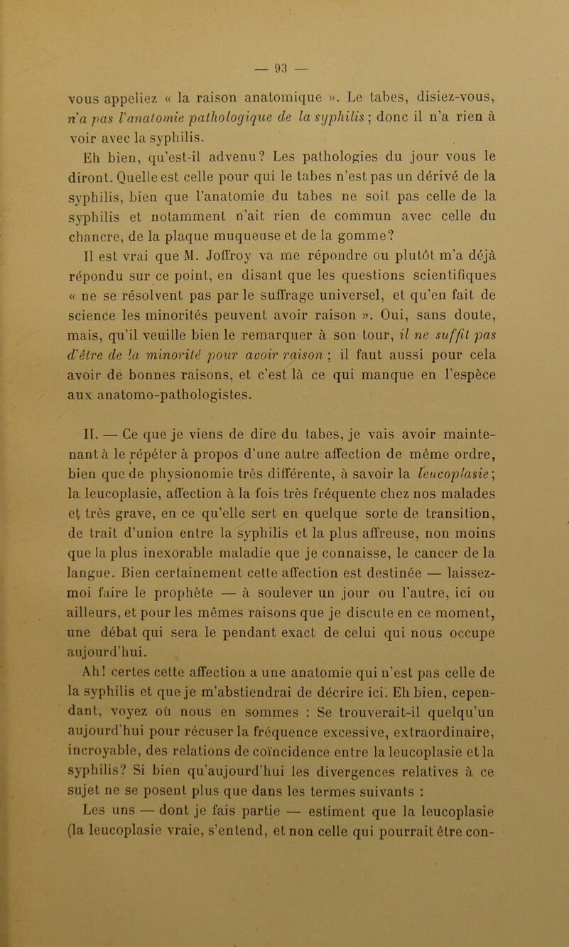 vous appeliez « la raison anatomique ». Le tabes, disiez-vous, ri a pas l'analomie pathologique de la syphilis-, donc il n’a rien à voir avec la syphilis. Eh bien, qu’est-il advenu? Les pathologies du jour vous le diront. Quelle est celle pour qui le tabes n’est pas un dérivé de la syphilis, bien que l’anatomie du tabes ne soit pas celle de la syphilis et notamment n’ait rien de commun avec celle du chancre, de la plaque muqueuse et de la gomme? Il est vrai que M. JofTroy va me répondre ou plutôt m’a déjà répondu sur ce point, en disant que les questions scientifiques « ne se résolvent pas par le suffrage universel, et qu’en fait de science les minorités peuvent avoir raison ». Oui, sans doute, mais, qu’il veuille bien le remarquer à son tour, il ne suffit pas d'être de la minorité pour avoir raison ; il faut aussi pour cela avoir de bonnes raisons, et c’est là ce qui manque en l’espèce aux anatomo-pathologistes. IL — Ce que je viens de dire du tabes, je vais avoir mainte- nant à le répéter à propos d’une autre affection de même ordre, bien que de physionomie très différente, à savoir la teucoplasie ; la leucoplasie, affection à la fois très fréquente chez nos malades et très grave, en ce qu’elle sert en quelque sorte de transition, de trait d’union entre la syphilis et la plus affreuse, non moins que la plus inexorable maladie que je connaisse, le cancer de la langue. Bien certainement cette affection est destinée — laissez- moi faire le prophète — à soulever un jour ou l’autre, ici ou ailleurs, et pour les mêmes raisons que je discute en ce moment, une débat qui sera le pendant exact de celui qui nous occupe aujourd’hui. Ah! certes cette affection a une anatomie qui n’est pas celle de la syphilis et que je m’abstiendrai de décrire ici. Eh bien, cepen- dant, voyez où nous en sommes : Se trouverait-il quelqu’un aujourd’hui pour récuser la fréquence excessive, extraordinaire, incroyable, des relations de coïncidence entre la leucoplasie et la syphilis? Si bien qu’aujourd’hui les divergences relatives à ce sujet ne se posent plus que dans les termes suivants : Les uns — dont je fais partie — estiment que la leucoplasie (la leucoplasie vraie, s’entend, et non celle qui pourrait être con-