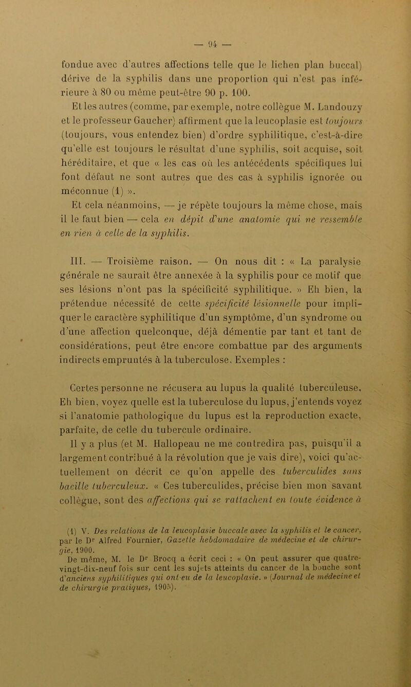 fondue avec d’autres affections telle que le lichen plan buccal) dérive de la syphilis dans une proportion qui n’est pas infé- rieure à 80 ou même peut-être 90 p. 100. Et les autres (comme, par exemple, notre collègue M. Landouzy et le professeur Gaucher) affirment que la leucoplasie est toujours (toujours, vous entendez bien) d’ordre syphilitique, c’est-à-dire qu’elle est toujours le résultat d’une syphilis, soit acquise, soit héréditaire, et que « les cas où les antécédents spécifiques lui font défaut ne sont autres que des cas à syphilis ignorée ou méconnue (1) ». Et cela néanmoins, —je répète toujours la même chose, mais il le faut bien — cela en dépit d'une anatomie qui ne ressemble en rien à celle de la syphilis. III. — Troisième raison. — On nous dit : « La paralysie générale ne saurait être annexée à la syphilis pour ce motif que ses lésions n’ont pas la spécificité syphilitique. » Eh bien, la prétendue nécessité de cette spécificité lésionnelle pour impli- quer le caractère syphilitique d’un symptôme, d’un syndrome ou d’une affection quelconque, déjà démentie par tant et tant de considérations, peut être encore combattue par des arguments indirects empruntés à la tuberculose. Exemples : Certes personne ne récusera au lupus la qualité tuberculeuse. Eh bien, voyez quelle est la tuberculose du lupus, j’entends voyez si l’anatomie pathologique du lupus est la reproduction exacte, parfaite, de celle du tubercule ordinaire. 11 y a plus (et M. Hallopeau ne me contredira pas, puisqu'il a largement contribué à la révolution que je vais dire), voici qu’ac- tuellement on décrit ce qu’on appelle des tuberculides sans bacille tuberculeux. « Ces tuberculides, précise bien mon savant collègue, sont des affections qui se rattachent en toute éoidence à (1) V. Des relations de la leucoplasie buccale avec la syphilis et le cancer. par le Dr Alfred Fournier, Gazette hebdomadaire de médecine et de chirur- gie, 1900. De même, M. le Dr Brocq a écrit ceci : « On peut assurer que quatre- vingt-dix-neuf fois sur cent les sujets atteints du cancer de la bouche sont d'anciens syphilitiques qui ont eu de la leucoplasie. » (Journal de médecine et de chirurgie pratiques, I90n).