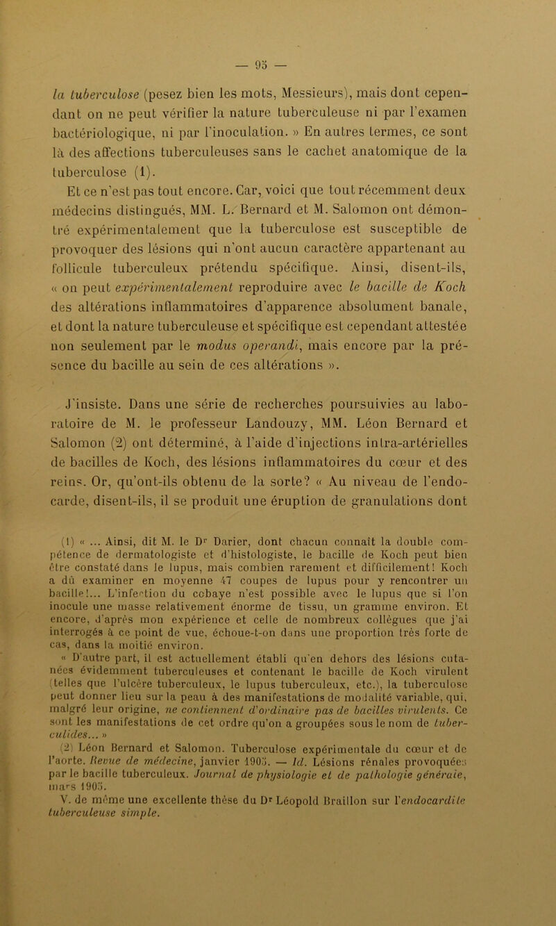 la tuberculose (pesez bien les mots, Messieurs), mais dont cepen- dant on ne peut vérifier la nature tuberculeuse ni par l’examen bactériologique, ni par l’inoculation. » En autres termes, ce sont là des affections tuberculeuses sans le cachet anatomique de la tuberculose (1). Et ce n’est pas tout encore. Car, voici que tout récemment deux médecins distingués, MM. L. Bernard et M. Salomon ont démon- tré expérimentalement que la tuberculose est susceptible de provoquer des lésions qui n’ont aucun caractère appartenant au follicule tuberculeux prétendu spécifique. Ainsi, disent-ils, « on peut expérimentalement reproduire avec le bacille de Koch des altérations inflammatoires d’apparence absolument banale, et dont la nature tuberculeuse et spécifique est cependant attestée non seulement par le modus opérande, mais encore par la pré- sence du bacille au sein de ces altérations ». J’insiste. Dans une série de recherches poursuivies au labo- ratoire de M. le professeur Landouzy, MM. Léon Bernard et Salomon (2) ont déterminé, à l’aide d’injections intra-artérielles de bacilles de Koch, des lésions inflammatoires du cœur et des reins. Or, qu’ont-ils obtenu de la sorte? « Au niveau de l’endo- carde, disent-ils, il se produit une éruption de granulations dont (1) « ... Ainsi, dit M. le Dr Darier, dont chacun connaît la double com- pétence de dermatologiste et d’histologiste, le bacille de Koch peut bien être constaté dans le lupus, mais combien rarement et difficilement! Koch a dû examiner en moyenne 47 coupes de lupus pour y rencontrer un bacille!... L’infection du cobaye n’est possible avec le lupus que si l’on inocule une masse relativement énorme de tissu, un gramme environ. Et encore, d’après mon expérience et celle de nombreux collègues que j’ai interrogés à ce point de vue, échoue-t-on dans uue proportion très forte de cas, dans la moitié environ. « D'autre part, il est actuellement établi qu'en dehors des lésions cuta- nées évidemment tuberculeuses et contenant le bacille de Koch virulent telles que l’ulcère tuberculeux, le lupus tuberculeux, etc.), la tuberculose peut donner lieu sur la peau à des manifestations de modalité variable, qui, malgré leur origine, ne contiennent cl’ordinaire pas de bacilles virulents. Ce sont les manifestations de cet ordre qu’on a groupées sous le nom de tuber- culkles... » (2; Léon Bernard et Salomon. Tuberculose expérimentale du cœur et de l’aorte. Revue de médecine, janvier 190.'î. — ht. Lésions rénales provoquées par le bacille tuberculeux. Journal de physiologie et de pathologie générale, mars 190». V. de même une excellente thèse du Dr Léopold Braillon sur Y endocardite tuberculeuse simple.