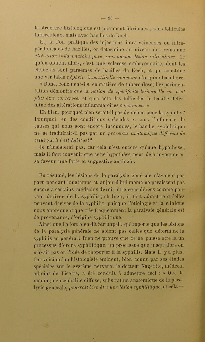 — 90 — la structure histologique est purement fibrineuse, sans follicules tuberculeux, mais avec bacilles de Koch. Et, si l’on pratique des injections intra-veineuses ou intra- péritonéales de bacilles, on détermine au niveau des reins une altération inflammatoire pure, sans aucune lésion folliculaire. Ce qu’on obtient alors, c’est une sclérose embryonnaire, dont les éléments sont parsemés de bacilles de Koch, et qui constitue une véritable néphrite interstitielle commune d’origine bacillaire. « Donc, concluent-ils, en matière de tuberculose, l’expérimen- tation démontre que la notion de spécificité, lésionnelle ne peut plus être conservée, et qu’à côté des follicules le bacille déter- mine des altérations inflammatoires communes. » Eh bien, pourquoi n’en serait-il pas de même pour la syphilis? Pourquoi, en des conditions spéciales et sous l’influence de causes qui nous sont encore inconnues, le bacille syphilitique ne se traduirait-il pas par un processus anatomique différent de celui qui lui est habituel? Je n’insisterai pas, car cela n’est encore qu’une hypothèse; mais il faut convenir que cette hypothèse peut déjà invoquer en sa faveur une forte et suggestive analogie. En résumé, les lésions de la paralysie générale n’avaient pas paru pendant longtemps et aujourd’hui même ne paraissent pas encore à certains médecins devoir être considérées comme pou- vant dériver de la syphilis ; eh bien, il faut admettre qu’elles peuvent dériver de la syphilis, puisque l’étiologie et la clinique nous apprennent que très fréquemment la paralysie générale est de provenance, d’origine syphilitique. Ainsi que l’a fort bien dit Strümpell, qu’importe que les lésions de la paralysie générale ne soient pas celles que détermine la syphilis en général? Rien ne prouve que ce ne puisse être là un processus d’ordre syphilitique, un processus que jusqu’alors on n’avait pas eu l’idée de rapporier à la syphilis. Mais il y a plus. Car voici qu’un histologiste éminent, bien connu par ses études spéciales sur le système nerveux, le docteur Nageotte, médecin adjoint de Bicêtre, a été conduit à admettre ceci : « Que la méningo-encéphalile diffuse, substratum anatomique de la para- lysie générale, pourrait bien être une lésion syphilitique, et cela —