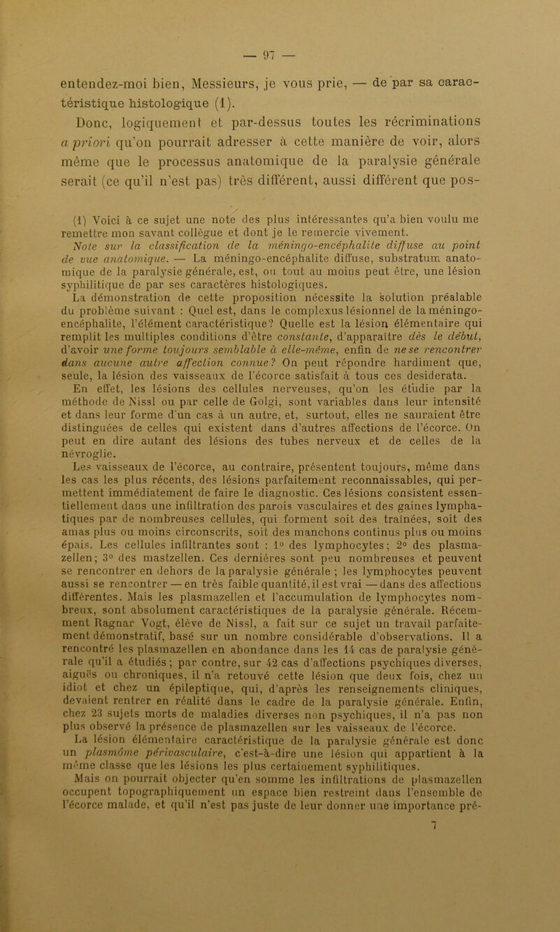 entendez-moi bien, Messieurs, je vous prie, — de par sa carac- téristique histologique (1). Donc, logiquement et par-dessus toutes les récriminations a priori qu’on pourrait adresser à cette manière de voir, alors même que le processus anatomique de la paralysie générale serait (ce qu’il n’est pas) très différent, aussi différent que pos- (1) Voici à ce sujet une note des plus intéressantes qu’a bien voulu me remettre mon savant collègue et dont je le remercie vivement. Note sur la classification de la méningo-encéphalile diffuse au point de vue anatomique. — La méningo-encéphalite diffuse, substratum anato- mique de la paralysie générale, est, ou tout au moins peut être, une lésion syphilitique de par ses caractères histologiques. La démonstration de cette proposition nécessite la solution préalable du problème suivant : Quel est, dans le complexus lésionnel de la méningo- encéphalite, l’élément caractéristique? Quelle est la lésion élémentaire qui remplit les multiples conditions d’être constante, d’apparaître dès le début, d’avoir une forme toujours semblable à elle-même, enfin de ne se rencontrer dans aucune autre affection connue? On peut répondre hardiment que, seule, la lésion des vaisseaux de l’écorce satisfait à tous ces desiderata. En effet, les lésions des cellules nerveuses, qu’on les étudie par la méthode de Nissl ou par celle de Golgi, sont variables dans leur intensité et dans leur forme d'un cas à un autre, et, surtout, elles ne sauraient être distinguées de celles qui existent dans d’autres affections de l’écorce. On peut en dire autant des lésions des tubes nerveux et de celles de la névroglie. Les vaisseaux de l’écorce, au contraire, présentent toujours, même dans les cas les plus récents, des lésions parfaitement reconnaissables, qui per- mettent immédiatement de faire le diagnostic. Ces lésions consistent essen- tiellement dans une infiltration des parois vasculaires et des gaines lympha- tiques par de nombreuses cellules, qui forment soit des traînées, soit des amas plus ou moins circonscrits, soit des manchons continus plus ou moins épais. Les cellules infiltrantes sont : 1° des lymphocytes; 2° des plasma- zellen; 3° des mastzellen. Ces dernières sont peu nombreuses et peuvent se rencontrer en dehors de la paralysie générale ; les lymphocytes peuvent aussi se rencontrer — en très faible quantité, il est vrai —dans des affections différentes. Mais les plasmazellen et l’accumulation de lymphocytes nom- breux, sont absolument caractéristiques de la paralysie générale. Récem- ment Ragnar Vogt, élève de Nissl, a fait sur ce sujet un travail parfaite- ment démonstratif, basé sur un nombre considérable d’observations. 11 a rencontré les plasmazellen en abondance dans les 14 cas de paralysie géné- rale qu’il a étudiés; par contre, sur 42 cas d’affections psychiques diverses, aiguës ou chroniques, il n’a retouvé cette lésion que deux fois, chez un idiot et chez un épileptique, qui, d’après les renseignements cliniques, devaient rentrer en réalité dans le cadre de la paralysie générale. Enfin, chez 23 sujets morts de maladies diverses non psychiques, il n’a pas non plus observé la présence de plasmazellen sur les vaisseaux de l’écorce. La lésion élémentaire caractéristique de la paralysie générale est donc un plasmôme périvasculaire, c'est-à-dire une lésion qui appartient à la même classe que les lésions les plus certainement syphilitiques. Mais on pourrait objecter qu’en somme les infiltrations de plasmazellen occupent topographiquement un espace bien restreint dans l’ensemble de l’écorce malade, et qu’il n’est pas juste de leur donner une importance pré- 7