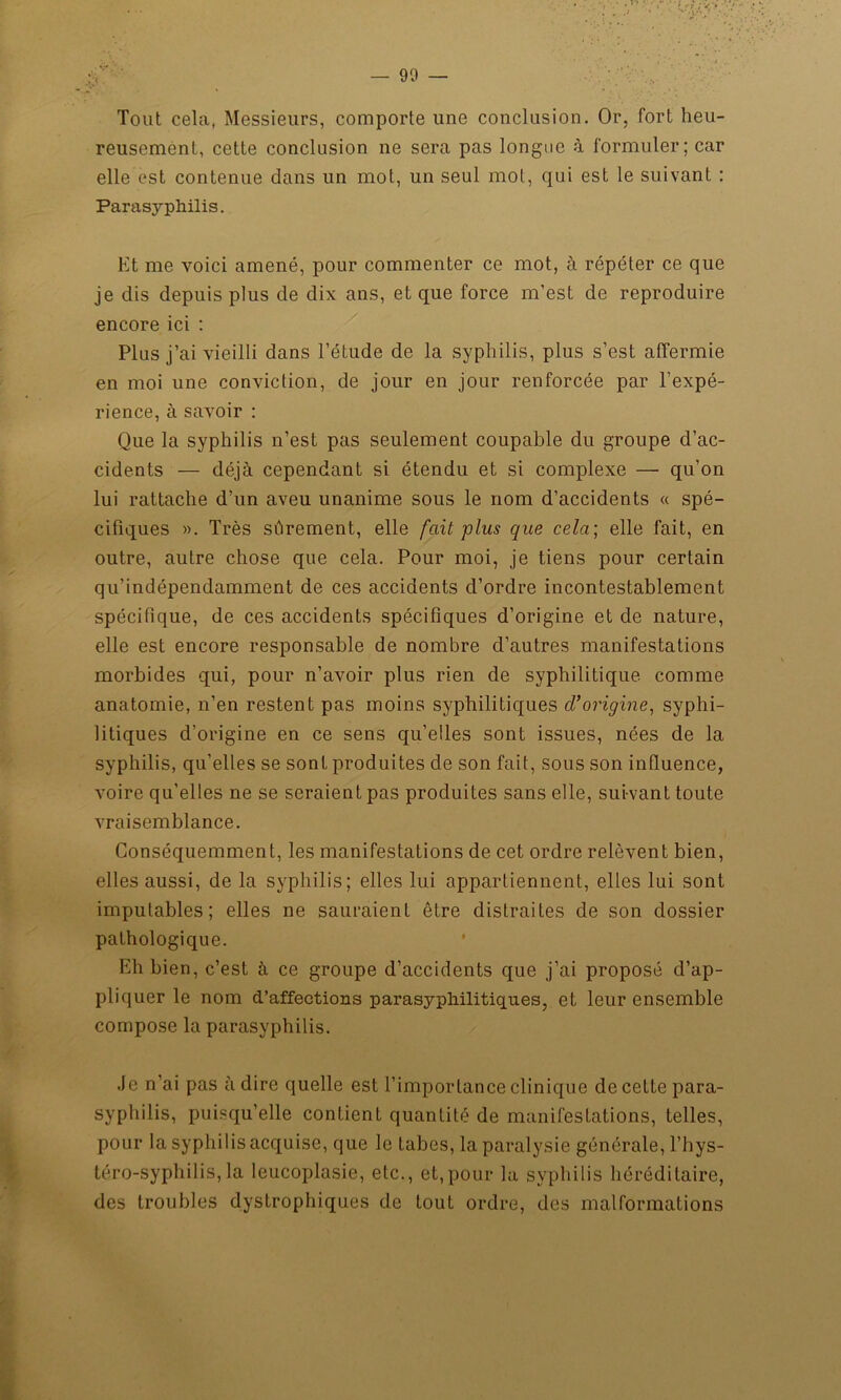 — 90 — Tout cela, Messieurs, comporte une conclusion. Or, fort heu- reusement, cette conclusion ne sera pas longue à formuler; car elle est contenue dans un mot, un seul mot, qui est le suivant : Parasyphilis. Et me voici amené, pour commenter ce mot, à répéter ce que je dis depuis plus de dix ans, et que force m’est de reproduire encore ici : Plus j’ai vieilli dans l’étude de la syphilis, plus s’est affermie en moi une conviction, de jour en jour renforcée par l’expé- rience, à savoir : Que la syphilis n’est pas seulement coupable du groupe d’ac- cidents — déjà cependant si étendu et si complexe — qu’on lui rattache d’un aveu unanime sous le nom d’accidents « spé- cifiques ». Très sûrement, elle fait plus que cela; elle fait, en outre, autre chose que cela. Pour moi, je tiens pour certain qu’indépendamment de ces accidents d’ordre incontestablement spécifique, de ces accidents spécifiques d’origine et de nature, elle est encore responsable de nombre d’autres manifestations morbides qui, pour n’avoir plus rien de syphilitique comme anatomie, n’en restent pas moins syphilitiques d’origine, syphi- litiques d’origine en ce sens qu’elles sont issues, nées de la syphilis, qu’elles se sont produites de son fait, sous son influence, voire qu’elles ne se seraient pas produites sans elle, suivant toute vraisemblance. Conséquemment, les manifestations de cet ordre relèvent bien, elles aussi, de la syphilis; elles lui appartiennent, elles lui sont imputables; elles ne sauraient être distraites de son dossier pathologique. Eh bien, c’est à ce groupe d’accidents que j’ai proposé d’ap- pliquer le nom d’affections parasyphilitiques, et leur ensemble compose la parasyphilis. Je n’ai pas adiré quelle est l’importance clinique de cette para- syphilis, puisqu’elle contient quantité de manifestations, telles, pour la syphilis acquise, que le tabes, la paralysie générale, l’hys- téro-syphilis,la leucoplasie, etc., et,pour la syphilis héréditaire, des troubles dystrophiques de tout ordre, des malformations