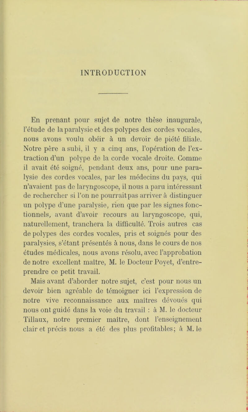 INTRODUCTION En prenant pour sujet de notre thèse inaugurale, l’étude de la paralysie et des polypes des cordes vocales, nous avons voulu obéir à un devoir de piété fdiale. Notre père a subi, il y a cinq ans, l’opération de l’ex- traction d’un polype de la corde vocale droite. Comme il avait été soigné, pendant deux ans, pour une para- lysie des cordes vocales, par les médecins du pays, qui n’avaient pas de laryngoscope, il nous a paru intéressant de rechercher si l’on ne pourrait pas arriver à distinguer un polype d’une paralysie, rien que par les signes fonc- tionnels, avant d’avoir recours au laryngoscope, qui, naturellement, tranchera la difficulté. Trois autres cas de polypes des cordes vocales, pris et soignés pour des paralysies, s’étant présentés à nous, dans le cours de nos études médicales, nous avons résolu, avec l’approbation de notre excellent maître, M. le Docteur Poyet, d’entre- prendre ce petit travail. Mais avant d’aborder notre sujet, c’est pour nous un devoir bien agréable de témoigner ici l’expression de notre vive reconnaissance aux maîtres dévoués qui nous ont guidé dans la voie du travail : à M. le docteur Tillaux, notre premier maître, dont l’enseignement clair et précis nous a été des plus profitables ; à M. le