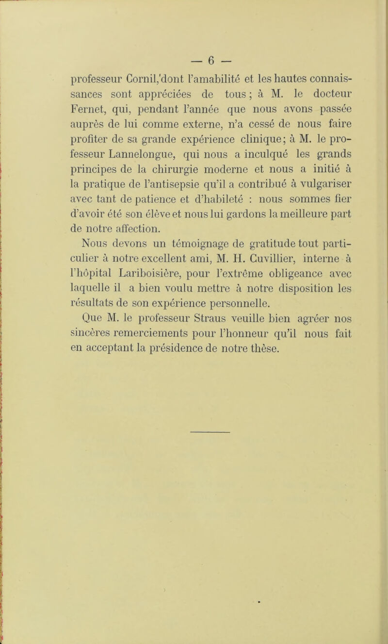 professeur Cornil/dont l’amabilité et les hautes connais- sances sont appréciées de tous ; à M. le docteur Fernet, qui, pendant l’année que nous avons passée auprès de lui comme externe, n’a cessé de nous faire profiter de sa grande expérience clinique ; à M. le pro- fesseur Lannelongue, qui nous a inculqué les grands principes de la chirurgie moderne et nous a initié à la pratique de l’antisepsie qu’il a contribué à vulgariser avec tant de patience et d’habileté : nous sommes fier d’avoir été son élève et nous lui gardons la meilleure part de notre affection. Nous devons un témoignage de gratitude tout parti- culier à notre excellent ami, M. H. Cuvillier, interne à riiopital Lariboisière, pour l’extrême obligeance avec laquelle il a bien voulu mettre à notre disposition les résultats de son expérience personnelle. Que M. le professeur Straus veuille bien agréer nos sincères remerciements pour l’honneur qu’il nous fait en acceptant la présidence de notre thèse.