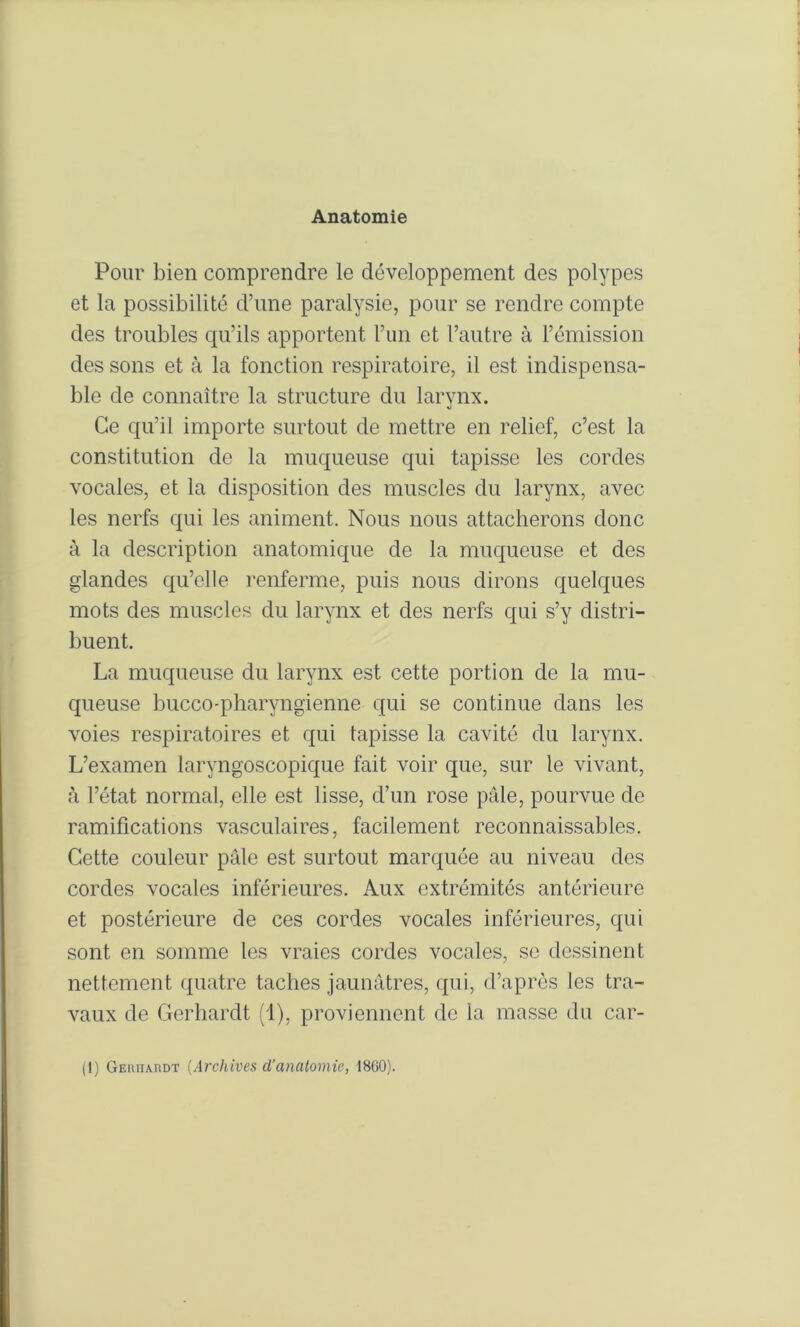 Anatomie Pour bien comprendre le développement des polypes et la possibilité d’une paralysie, pour se rendre compte des troubles qu’ils apportent l’un et l’autre à l’émission des sons et à la fonction respiratoire, il est indispensa- ble de connaître la structure du larynx. Ce qu’il importe surtout de mettre en relief, c’est la constitution de la muqueuse qui tapisse les cordes vocales, et la disposition des muscles du larynx, avec les nerfs qui les animent. Nous nous attacherons donc à la description anatomique de la muqueuse et des glandes qu’elle renferme, puis nous dirons quelques mots des muscles du larynx et des nerfs qui s’y distri- buent. La muqueuse du larynx est cette portion de la mu- queuse bucco-pharyngienne qui se continue dans les voies respiratoires et qui tapisse la cavité du larynx. L’examen laryngoscopique fait voir que, sur le vivant, à l’état normal, elle est lisse, d’un rose pâle, pourvue de ramifications vasculaires, facilement reconnaissables. Cette couleur pâle est surtout marquée au niveau des cordes vocales inférieures. Aux extrémités antérieure et postérieure de ces cordes vocales inférieures, qui sont en somme les vraies cordes vocales, so dessinent nettement quatre taches jaunâtres, qui, d’après les tra- vaux de Gerhardt (1), proviennent de la masse du car- (1) Geuhardt {Archives d’anatomie, 1860).