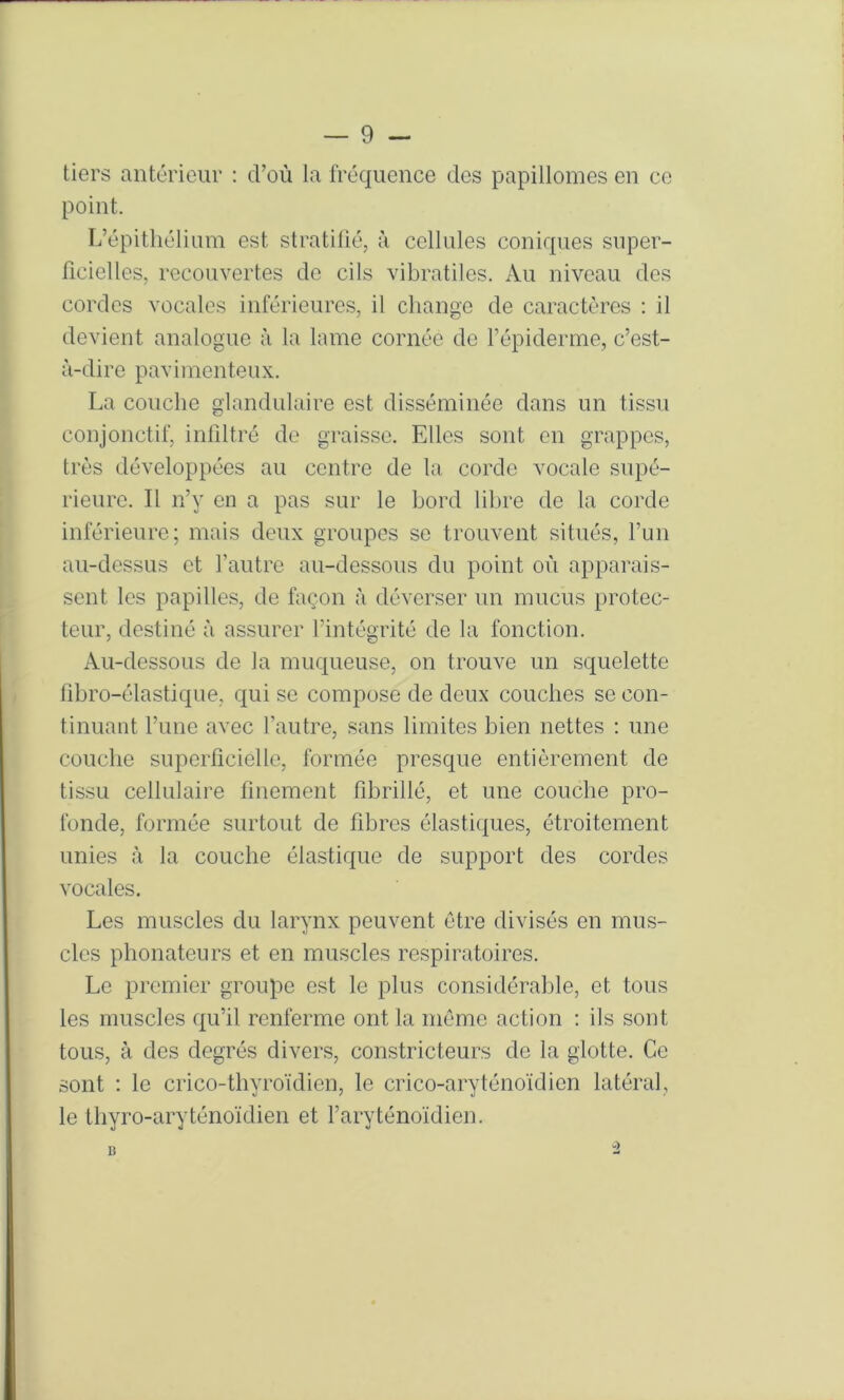 tiers antérieur : d’où la fréquence des papillomes en ce point. L’épithélium est stratifié, à cellules coniques super- ficielles, recouvertes de cils vibratiles. Au niveau des cordes vocales inférieures, il change de caractères : il devient analogue à la lame cornée de l’épiderme, c’est- à-dire pavimenteux. La couche glandulaire est disséminée dans un tissu conjonctif, infiltré de graisse. Elles sont on grappes, très développées au centre de la corde vocale supé- rieure. Il n’y en a pas sur le bord liljre de la corde inférieure; mais deux groupes se trouvent situés, l’un au-dessus et l’autre au-dessous du point où apparais- sent les papilles, de façon à déverser un mucus protec- teur, destiné à assurer l’intégrité de la fonction. Au-dessous de la muqueuse, on trouve un squelette fibro-élastique, qui se compose de deux couches se con- tinuant l’une avec l’autre, sans limites bien nettes : une couche superficielle, formée presque entièrement de tissu cellulaire finement fibrillé, et une couche pro- fonde, formée surtout de fibres élastiques, étroitement unies à la couche élastique de support des cordes vocales. Les muscles du larynx peuvent être divisés en mus- cles phonateurs et en muscles respiratoires. Le premier groupe est le plus considérable, et tous les muscles qu’il renferme ont la même action : ils sont tous, à des degrés divers, constricteurs de la glotte. Ce sont : le crico-thyroïdien, le crico-aryténoïdien latéral, le thyro-aryténoïdien et l’aryténoïdien.