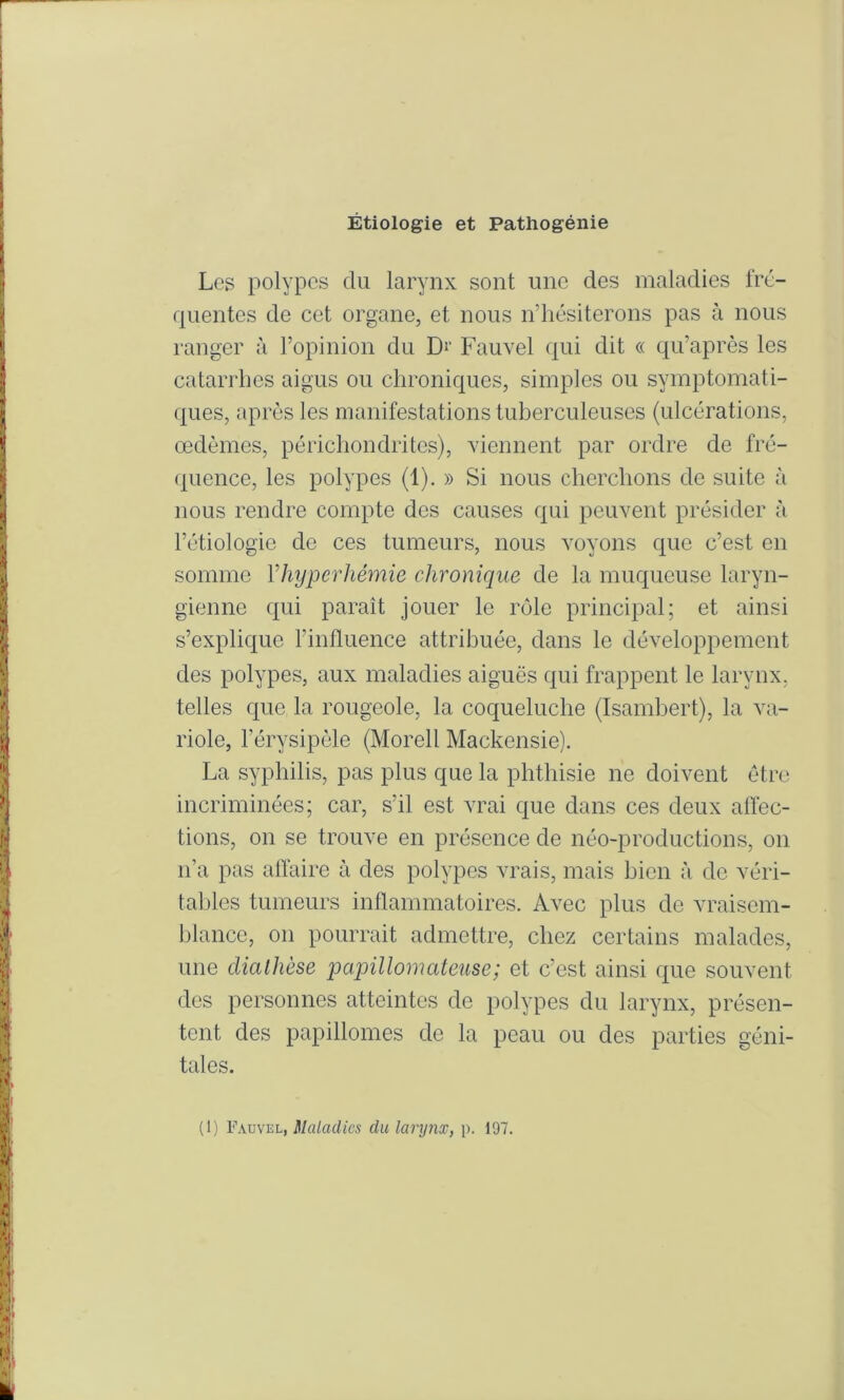 Étiologie et Pathogénie Los polypes du larynx sont une des maladies Iro- quentes de cet organe, et nous n’hésiterons pas à nous ranger à l’opinion du D^’ Fauvel qui dit « qu’après les catarrhes aigus ou chroniques, simples ou symptomati- ques, après les manifestations tuberculeuses (ulcérations, œdèmes, périchondrites), viennent par ordre de fré- (j^uence, les polypes (1). » Si nous cherchons de suite à nous rendre compte des causes qui peuvent présider à l’étiologie de ces tumeurs, nous voyons que c’est en somme Vhyjjerhémie chronique de la muqueuse laryn- gienne qui paraît jouer le rôle principal; et ainsi s’explique l’influence attribuée, dans le développement des polypes, aux maladies aiguës qui frappent le larynx, telles que la rougeole, la coqueluche (Isamhert), la va- riole, l’érysipèle (Morell Mackensie). La syphilis, pas plus que la phthisie ne doivent être incriminées; car, s’il est vrai que dans ces deux alïec- tions, on se trouve en présence de néo-productions, on n’a pas aflaire à des polypes vrais, mais bien à de véri- tables tumeurs inflammatoires. Avec plus de vraisem- blance, on pourrait admettre, chez certains malades, une clialhèse papillomateuse; et c’est ainsi que souvent des personnes atteintes de polypes du larynx, présen- tent des papillomes de la peau ou des parties géni- tales. (1) Fauvel, Maladies du larynx, p. 197.