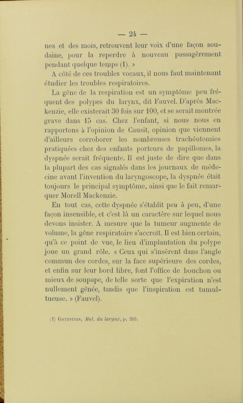 nés et des mois, retrouvent leur voix d’une façon sou- daine, pour la reperdre à nouveau passagèrement pendant quelque temps (1).^ » A côté de ces troubles vocaux, il nous faut maintenant étudier les troubles respiratoires. La gène de la respiration est un symptôme peu fré- quent des polypes du larynx, dit Fauvel. D’après Mac- kenzie, elle existerait 30 fois sur 100, et se serait montrée grave dans 15 cas. Chez l’enfant, si nous nous en rapportons à l’opinion de Gausit, opinion que viennent d’ailleurs corroborer les nombreuses trachéotomies pratiquées chez des enfants porteurs de papillomes, la dyspnée serait fréquente. Il est juste de dire que dans la plupart des cas signalés dans les journaux de méde- cine avant l’invention du laryngoscope, la dyspnée était toujours le principal symptôme, ainsi que le fait remar- quer Morell Mackenzie. En tout cas, cette dyspnée s’établit peu à peu, d’une façon insensible, et c’est là un caractère sur lequel nous devons insister. A mesure que la tumeur augmente de volume, la gène respiratoire s’accroît. Il est bien certain, qu’à ce point do vue, le lieu d’implantation du polype joue un grand rôle. « Ceux qui s’insèrent dans l’angle commun des cordes, sur la face supérieure des cordes, et enfin sur leur bord libre, font l’office de bouchon ou mieux de soupape, de telle sorte que l’expiration n’est nullement gônée, tandis que finspiration est tumul- tueuse. » (Fauvel). (1) Gottstein, Mal. du larynx, 2GÜ.