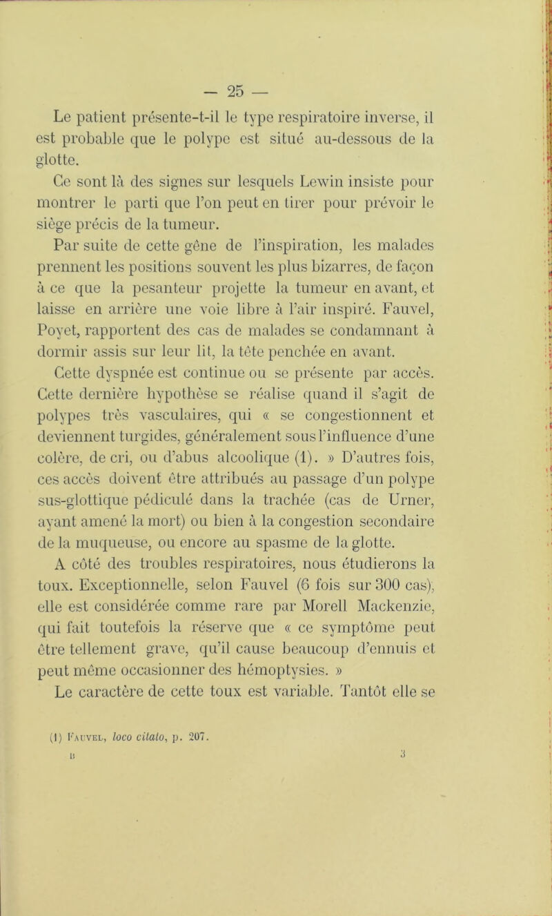 Le patient présente-t-il le type respiratoire inverse, il est probable que le polype est situé au-dessous tle la glotte. Ce sont là des signes sur lesquels Lewin insiste pour montrer le parti que l’on peut en tirer pour prévoir le siège précis de la tumeur. Par sidte de cette gene de l’inspiration, les malades prennent les positions souvent les plus bizarres, de façon à ce que la pesanteur projette la tumeur en avant, et laisse en arrière une voie libre à l’air inspiré. Fauvel, Poyet, rapportent des cas de malades se condamnant à dormir assis sur leur lit, la tète penchée en avant. Cette dyspnée est continue ou se présente par accès. Cette dernière hypotlièse se réalise quand il s’agit de polypes très vasculaires, qui « se congestionnent et deviennent turgides, généralement sous l’influence d’une colère, de cri, ou d’abus alcoolique (1). » D’autres fois, ces accès doivent être attribués au passage d’un polype sus-glottique pédiculé dans la trachée (cas de Urner, ayant amené la mort) ou bien à la congestion secondaire delà muqueuse, ou encore au spasme de la glotte. A coté des troubles respiratoires, nous étudierons la toux. Exceptionnelle, selon Fauvel (6 fois sur 300 cas), elle est considérée comme rare par Morell Mackenzie, qui fait toutefois la réserve que « ce symptôme peut être tellement grave, qu’il cause beaucoup d’ennuis et peut même occasionner des hémoptysies. » Le caractère de cette toux est variable. Tantôt elle se (I) l■■Al:vEL, loco cüalo, p. 207. 1! 3