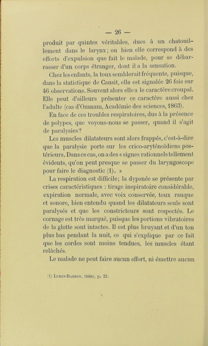 produit par quintes véritables, dues à un chatouil- lement dans le larynx ; ou bien elle correspond à des efforts d’expulsion que fait le malade, pour se débar- rasser d’un corps étranger, dont il a la sensation. Chez les enfants, la toux semblerait fréquente, puisque, dans la statistique de Causit, elle est signalée 26 fois sur 46 observations. Souvent alors elle a le caractère croupal. Elle peut d’ailleurs présenter ce caractère aussi chez l’adulte (cas d’Ozanam, Académie des sciences, 1863). En face de ces troubles respiratoires, dus à la présence de polypes, que voyons-nous se passer, quand il s’agit de paralysies? Les muscles dilatateurs sont alors frappés, c’est-à-dire que la paralysie porte sur les crico-aryténoïdiens pos- térieurs. Dans ce cas, on a des « signes rationnels tellement évidents, qu’on peut presque se passer du laryngoscope pour faire le diagnostic (1). » La respiration est difficile; la dypsnée se présente par crises caractéristiques : tirage inspiratoire considérable, expiration normale, avec voix conservée, toux rauque et sonore, bien entendu quand les dilatateurs seuls sont paralysés et que les constricteurs sont respectés. Le cornage est très marqué, puisque les portions vibratoires de la glotte sont intactes. Il est plus bruyant et d’un ton plus bas pendant la nuit, ce qui s’explique par ce fait que les cordes sont moins tendues, les muscles étant relâchés. Le malade ne peut faire aucun effort, ni émettre aucun (1) LuDET-BAnnoN, Ihèso, p. 23.