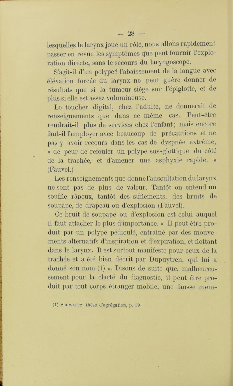 lesquelles le larynx joue un rôle, nous allons rapidement passer en revue les symptômes que peut fournir l’explo- ration directe, sans le secours du laryngoscope. S’agit-il d’un polype? l’abaissement de la langue avec élévation forcée du larynx ne peut guère donner de résultats que si la tumeur siège sur l’épiglotte, et de plus si elle est assez volumineuse. Le toucher digital, chez l’adulte, ne donnerait de renseignements que dans ce meme cas. Peut-être rendrait-il plus de services chez l’enfant; mais encore faut-il l’employer avec beaucoup de précautions et ne pas y avoir recours dans les cas de dyspnée extrême, « de peur de refouler un polype sus-glottique du côté de la trachée, et d’amener une asphyxie rapide. » (Fauvel.) Les renseignements que donne l’auscultation du larynx ne sont pas de plus de valeur. Tantôt on entend un souflle râpeux, tantôt des sifflements, des bruits de soupape, de drapeau ou d’explosion (Fauvel). Ce bruit de soupape ou d’explosion est celui auquel il faut attacher le plus d’importance. « Il peut être pro- duit par un polype pédiculé, entraîné par des mouve- ments alternatifs d’inspiration et d’expiration, et flottant dans le larynx. Il est surtout manifeste pour ceux de la trachée et a été bien décrit par Dupuytren, qui lui a donné son nom (I) ». Disons de suite que, malheureu- sement pour la clarté du diagnostic, il peut être pro- duit par tout corps étranger mobile, une fausse mem-