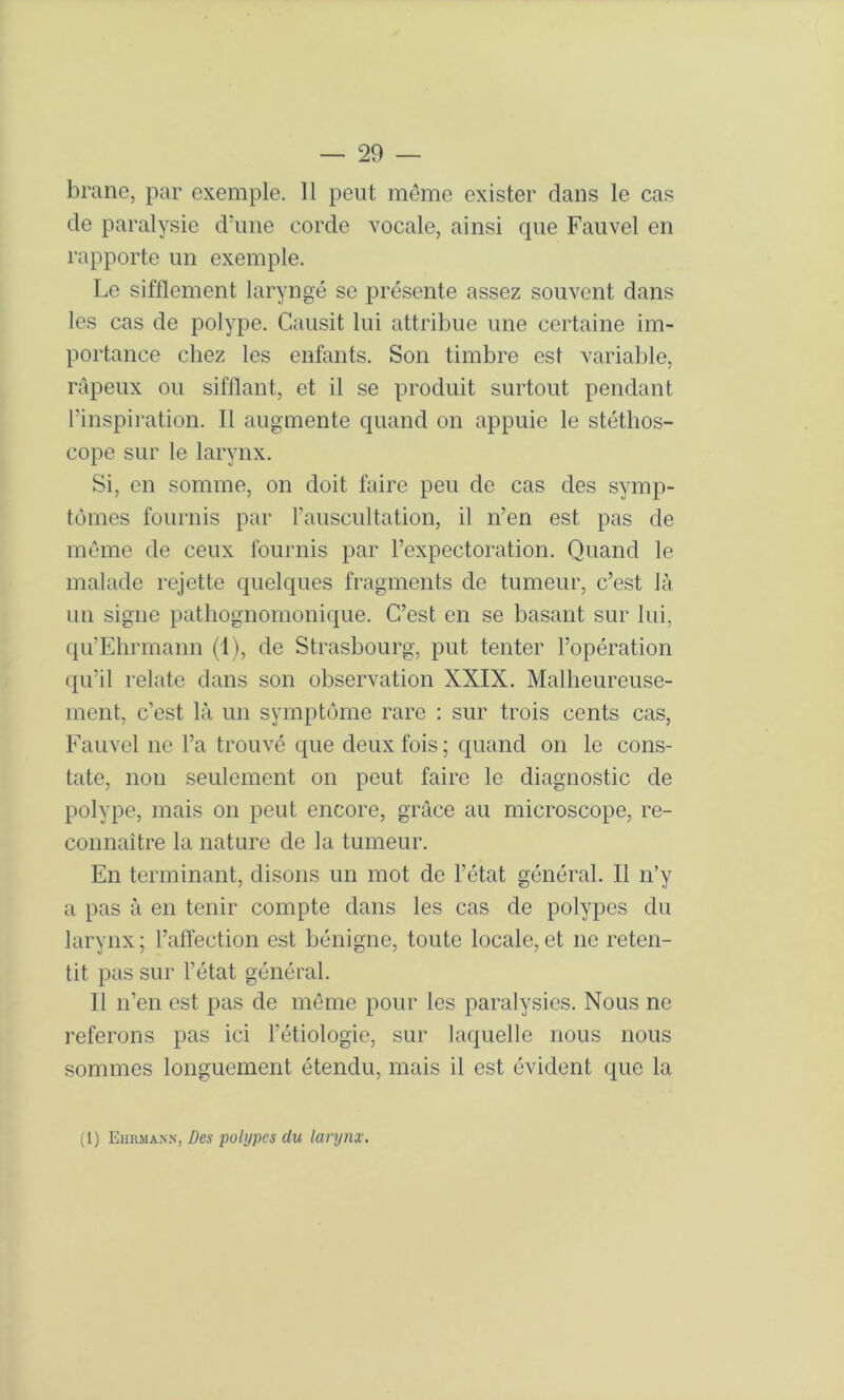 brane, par exemple. Il peut meme exister dans le cas de paralysie dame corde vocale, ainsi cpie Fauvel en rapporte un exemple. Le sifflement laryngé se présente assez souvent dans les cas de polype. Gausit lui attribue une certaine im- portance chez les enfants. Son timbre est variable, râpeux ou sifflant, et il se produit surtout pendant l’inspiration. Il augmente quand on appuie le stéthos- cope sur le larynx. Si, en somme, on doit faire peu de cas des symp- tômes fournis par l’auscultation, il n’en est pas de môme de ceux fournis par l’expectoration. Quand le malade rejette quelques fragments de tumeur, c’e.st là un signe pathognomonique. C’est en se basant sur lui, qu’Ehrmann (1), de Strasbourg, put tenter l’opération qu’il relate dans son observation XXIX. Malheureuse- ment, c’est là un symptôme rare : sur trois cents cas, Fauvel ne l’a trouvé que deux fois; quand on le cons- tate, non seulement on peut faire le diagnostic de polype, mais on peut encore, grâce au microscope, re- connaître la nature de la tumeur. En terminant, disons un mot de l’état général. Il n’y a pas à en tenir compte dans les cas de polypes du larynx ; l’affection est bénigne, toute locale, et ne reten- tit pas sur l’état général. Il n’en est pas de môme pour les paralysies. Nous ne referons pas ici l’étiologie, sur laquelle nous nous sommes longuement étendu, mais il est évident que la (1) Eiirmann, Des polypes du larynx.