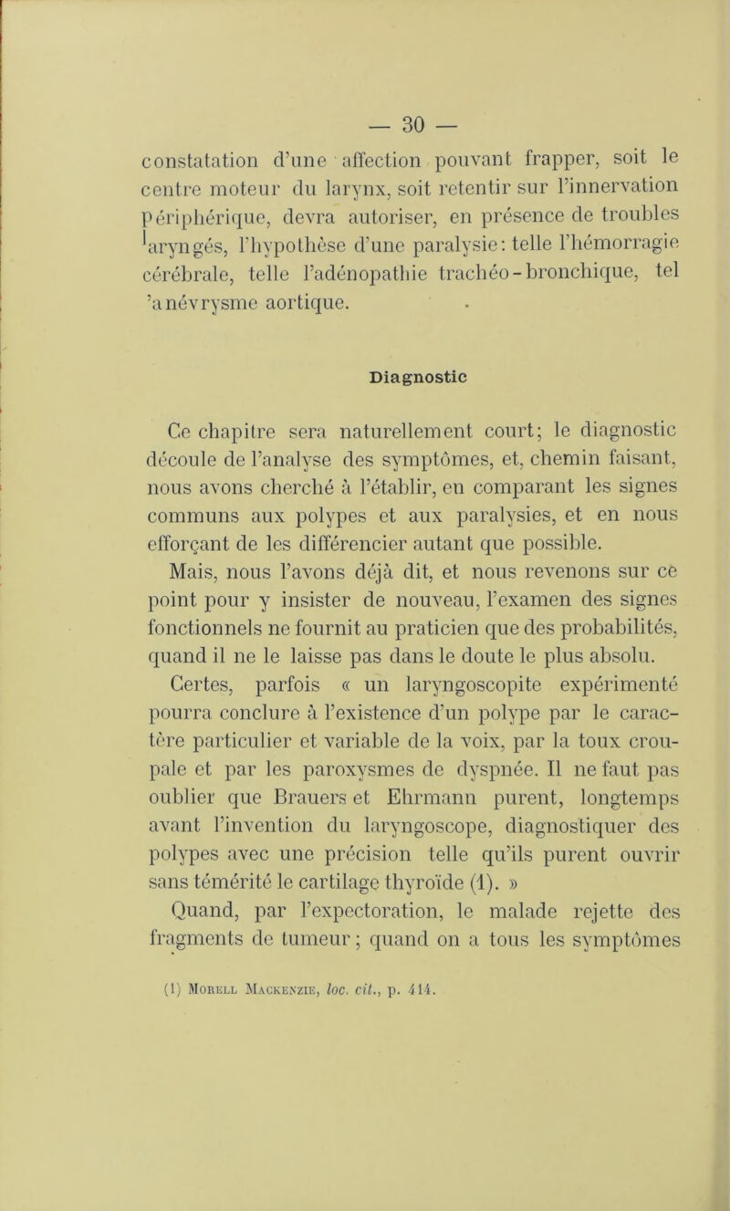 constatation d’une affection pouvant frapper, soit le centre moteur du larynx, soit retentir sur l’innervation périphérique, devra autoriser, en présence de troubles 'aryngés, l’iiypothèse d’une paralysie: telle l’hémorragie cérébrale, telle l’adénopathie trachéo-bronchique, tel ’anévrysme aortique. Diagnostic Ce chapitre sera naturellement court; le diagnostic découle de l’analyse des symptômes, et, chemin faisant, nous avons cherché à l’établir, en comparant les signes communs aux polypes et aux paralysies, et en nous efforçant de les différencier autant que possible. Mais, nous l’avons déjà dit, et nous revenons sur ce point pour y insister de nouveau, l’examen des signes fonctionnels ne fournit au praticien que des probabilités, quand il ne le laisse pas dans le doute le plus absolu. Certes, parfois « un laryngoscopite expérimenté pourra conclure à l’existence d’un polype par le carac- tère particulier et variable de la voix, par la toux crou- pale et par les paroxysmes de dyspnée. Il ne faut pas oublier que Brauers et Ehrmann purent, longtemps avant l’invention du laryngoscope, diagnostiquer des polypes avec une précision telle qu’ils purent ouvrir sans témérité le cartilage thyroïde (1). » Quand, par l’expectoration, le malade rejette des fragments de tumeur ; quand on a tous les symptômes (1) Morell Mackenzie, loc. cit., p. -414.