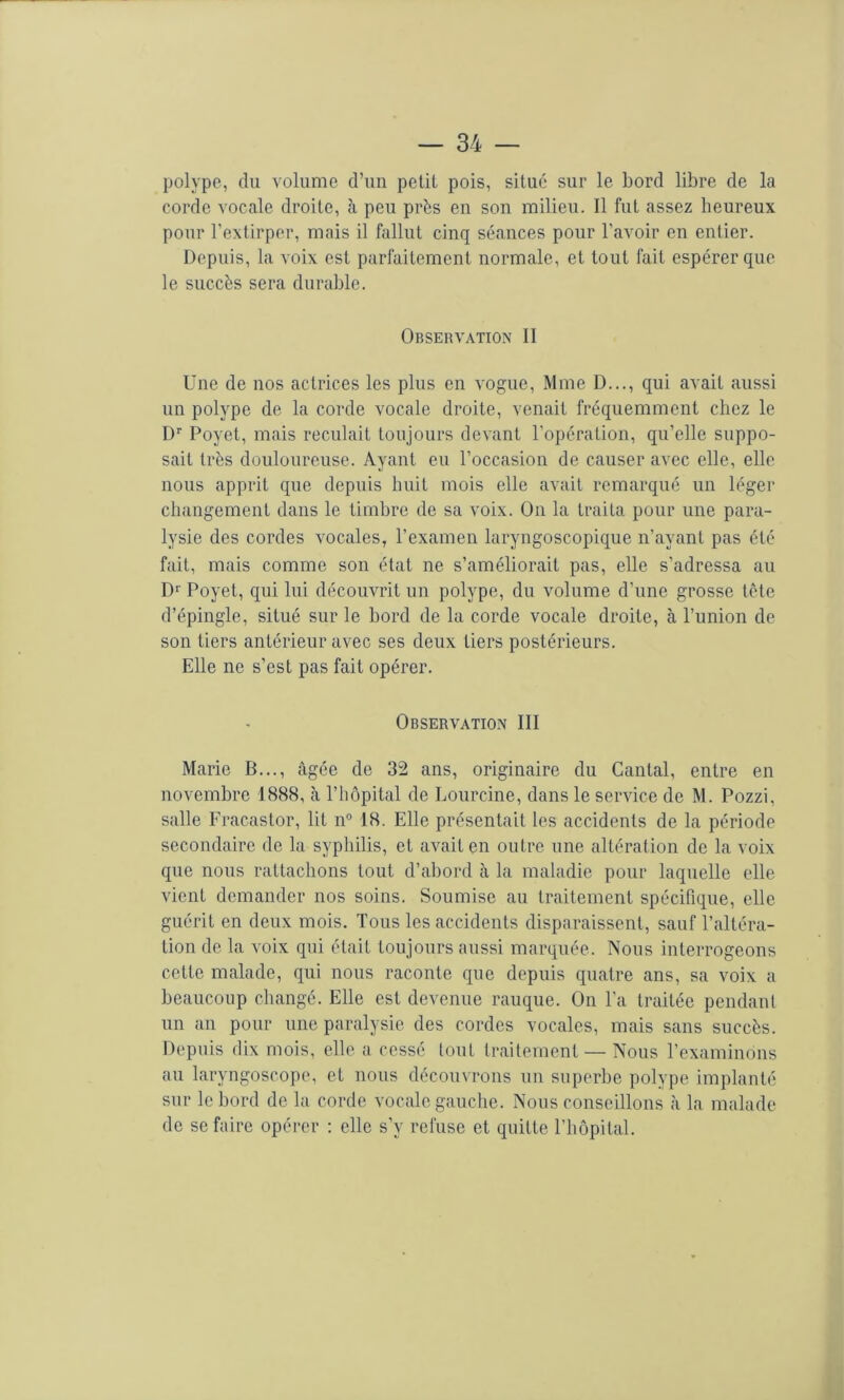 polype, du volume d’un petit pois, situé sur le bord libre de la corde vocale droite, à peu prés en son milieu. Il fut assez heureux pour l’extirper, mais il fallut cinq séances pour l’avoir en entier. Depuis, la voix est parfaitement normale, et tout fait espérer que le succès sera durable. Observation II Une de nos actrices les plus en vogue, Mme D..., qui avait aussi un polype de la corde vocale droite, venait fréquemment chez le !)'■ Poyet, mais reculait toujours devant l’opération, qu’elle suppo- sait très douloureuse. Ayant eu l’occasion de causer avec elle, elle nous apprit que depuis huit mois elle avait remarqué un léger changement dans le timbre de sa voix. On la traita pour une para- lysie des cordes vocales, l’examen laryngoscopique n’ayant pas été fait, mais comme son état ne s’améliorait pas, elle s’adressa au Dr Poyet, qui lui découvrit un polype, du volume d’une grosse tète d’épingle, situé sur le bord de la corde vocale droite, à l’union de son tiers antérieur avec ses deux tiers postérieurs. Elle ne s’est pas fait opérer. Observation III Marie B..., âgée de 32 ans, originaire du Cantal, entre en novembre 1888, à l’hôpital de Lourcine, dans le service de M. Pozzi, salle Fracastor, lit n“ 18. Elle présentait les accidents de la période secondaire de la syphilis, et avait en outre une altération de la voix que nous rattachons tout d’ahord à la maladie pour laquelle elle vient demander nos soins. Soumise au traitement spécifique, elle guérit en deux mois. Tous les accidents disparaissent, sauf l’altéra- tion de la voix qui était toujours aussi marquée. Nous interrogeons cette malade, qui nous raconte que depuis quatre ans, sa voix a beaucoup changé. Elle est devenue rauque. On l’a traitée pendant un an pour une paralysie des cordes vocales, mais sans succès. Depuis dix mois, elle a cessé tout traitement — Nous l’examinons au laryngoscope, et nous découvrons un superbe polype implanté sur le bord de la corde vocale gauche. Nous conseillons à la malade de se faire opérer : elle s’y refuse et quitte l’hôpital.