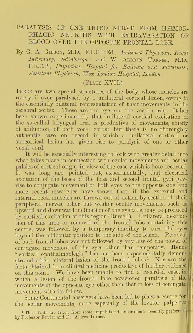 RHAGIC NEURITIS, WITH EXTRAVASATION OF BLOOD OVER THE OPPOSITE FRONTAL LOBE. By G. A. Gibson, M.D., F.R.C.P.Ed., Assistant Physician, Royal Infirmary, Edinburgh; and W. Aldren Turner, M.D., F.R.C.P., Physician, Hospital for Epilepsy and Paralysis; Assistant Physician, West London Hospital, London. (Plate XVII.) There are two special structures of the body, whose muscles are rarely, if ever, paralysed by a unilateral cortical lesion, owing to the essentially bilateral representation of their movements in the cerebral cortex. These are the eye and the vocal cords. It has been shown experimentally that unilateral cortical excitation of the so-called laryngeal area is productive of movements, chiefly of adduction, of both vocal cords; but there is no thoroughly authentic case on record, in which a unilateral cortical or subcortical lesion lias given rise to paralysis of one or other : vocal cord. It will be especially interesting to look with greater detail into what takes place in connection with ocular movements and ocular palsies of cortical origin, in view of the case which is here recorded. It was long ago pointed out, experimentally, that electrical excitation of the bases of the first and second frontal gyri gave rise to conjugate movement of both eyes to the opposite side, and more recent researches have shown that, if the external and internal recti muscles are thrown out of action by section of their peripheral nerves, other but weaker ocular movements, such as upward and downward inclination of the eyeballs, may be produced by cortical excitation of tliis region (Russell). Unilateral destruc- tion of this area, or removal of the frontal lobe containing this centre, was followed by a temporary inability to turn the eyes beyond the midocular position to the side of the lesion. Removal of both frontal lobes was not followed by any loss of the power of conjugate movement of the eyes other than temporary. Hence “ cortical ophthalmoplegia ” has not been experimentally demon- strated after bilateral lesion of the frontal lobes.1 Nor are the s facts obtained from clinical medicine productive of further evidence f on this point. We have been unable to find a recorded case, in which a lesion of the frontal lobe occasioned paralysis of the i movements of the opposite eye, other than that of loss of conjugate L movement with its fellow. Some Continental observers have been led to place a centre for h the ocular movements, more especially of the levator palpebr* 1 These facts are taken from some unpublished experiments recently performed by Professor Ferrier and Dr. Aldren Turner.