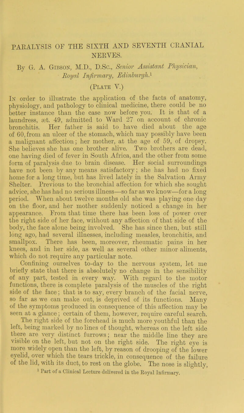 NERVES. By G. A. Gibson, M.D., D.Sc., Senior Assistant Physician, Royal Infirmary, Edinhurgh?- (Plate V.) In order to illustrate the application of the facts of anatomy, physiology, and pathology to clinical medicine, there could be no better instance than the case now before you. It is that of a laundress, let. 49, admitted to Ward 27 on account of chronic bronchitis. Her father is said to have died about the age of 60, from an ulcer of the stomach, which may possibly have been a malignant affection; her mother, at the age of 59, of dropsy. She believes she has one brother alive. Two brothers are dead, one having died of fever in South Africa, and the other from some form of paralysis due to brain disease. Her social surroundings have not been by any means satisfactory; she has had no fixed home for a long time, but has lived lately in the Salvation Army Shelter. Previous to the bronchial affection for which she sought advice, she has had no serious illness—so far as we know—for a long period. When about twelve months old she was playing one day on the floor, and her mother suddenly noticed a change in her appearance. From that time there has been loss of power over the right side of her face, without any affection of that side of the body, the face alone being involved. She has since then, but still long ago, had several illnesses, including measles, bronchitis, and smallpox. There has been, moreover, rheumatic pains in her knees, and in her side, as well as several other minor aliments, which do not require any particular note. Confining ourselves to-day to the nervous system, let me briefly state that there is absolutely no change in the sensibility of any part, tested in every way. With regard to the motor functions, there is complete paralysis of the muscles of the right side of the face; that is to say, every branch of the facial nerve, so far as we can make out, is deprived of its functions. Many of the symptoms produced in consequence of this affection may be seen at a glance; certain of them, however, require careful search. The right side of the forehead is much more youthful than the left, being marked by no lines of thought, whereas on the left side tliere are very distinct furrows; near the middle line they are visible on the left, but not on the right side. The right eye is more widely open than the left, by reason of drooping of the lower eyelid, over which the tears trickle, in consequence of the failure of the lid, with its duct, to rest on the globe. The nose is slightly, ^ Part of a Clinical Lecture delivered in the Royal Infirmary.