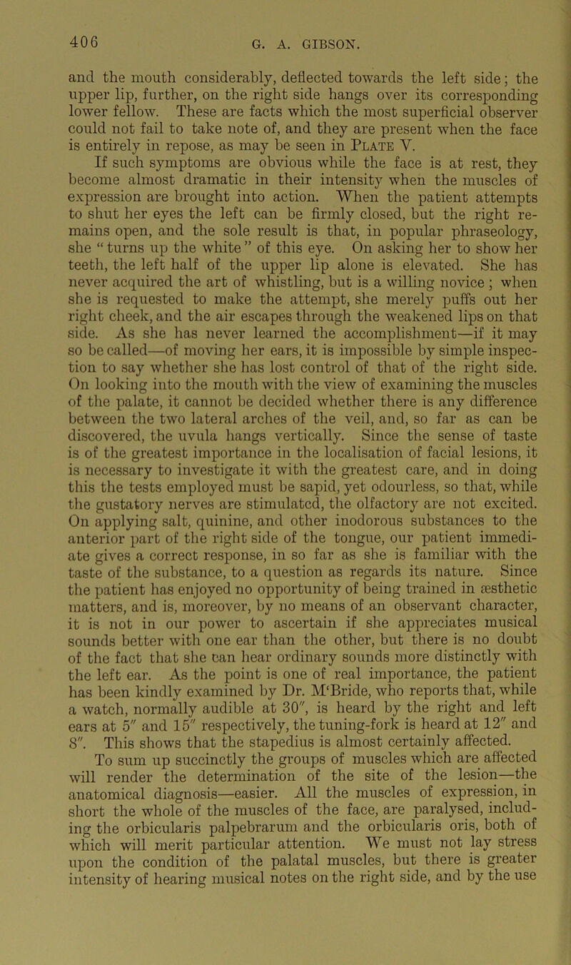 and the mouth considerably, deflected towards the left side; the upper lip, further, on the right side hangs over its corresponding lower fellow. These are facts which the most superficial observer could not fail to take note of, and they are present when the face is entirely in repose, as may he seen in Plate V. If such symptoms are obvious while the face is at rest, they become almost dramatic in their intensity when the muscles of expression are brought into action. When the patient attempts to shut her eyes the left can be flrmly closed, but the right re- mains open, and the sole result is that, in popular phraseology, she “ turns up the white ” of this eye. On asking her to show her teeth, the left half of the upper lip alone is elevated. She has never acquired the art of whistling, hut is a willing novice ; when she is requested to make the attempt, she merely puffs out her right cheek, and the air escapes through the weakened lips on that side. As she has never learned the accomplishment—if it may so be called—of moving lier ears, it is impossible by simple inspec- tion to say wliether slie has lost control of that of the right side. On looking into the mouth with the view of examining the muscles of the palate, it cannot he decided whether there is any difference between the two lateral arches of the veil, and, so far as can be discovered, the uvula hangs vertically. Since the sense of taste is of the greatest importance in the localisation of facial lesions, it is necessary to investigate it with the greatest care, and in doing this the tests employed must he sapid, yet odourless, so that, while the gustatory nerves are stimulated, tlie olfactory are not excited. On applying salt, quinine, and other inodorous substances to the anterior part of the right side of the tongue, our patient immedi- ate gives a correct response, in so far as slie is familiar with the taste of the substance, to a question as regards its nature. Since the patient has enjoyed no opportunity of being trained in aesthetic matters, and is, moreover, by no means of an observant character, it is not in our power to ascertain if she appreciates musical sounds better with one ear than the other, but there is no doubt of the fact that she can liear ordinary sounds more distinctly with the left ear. As the point is one of real importance, the patient has been kindly examined by Dr. M‘Bride, who reports that, while a watch, normally audible at 30'', is heard by the right and left ears at 5 and 15 respectively, the tuning-fork is heard at 12 and 8. This shows that the stapedius is almost certainly affected. To sum up succinctly the groups of muscles which are affected will render the determination of the site of the lesion—the anatomical diagnosis—easier. All the muscles of expression, in short the whole of the muscles of the face, are paralysed, includ- ing the orbicularis palpebrarum and the orbicularis oris, both of which will merit particular attention. We must not lay stress upon the condition of the palatal muscles, but there is greater intensity of hearing musical notes on the right side, and by the use