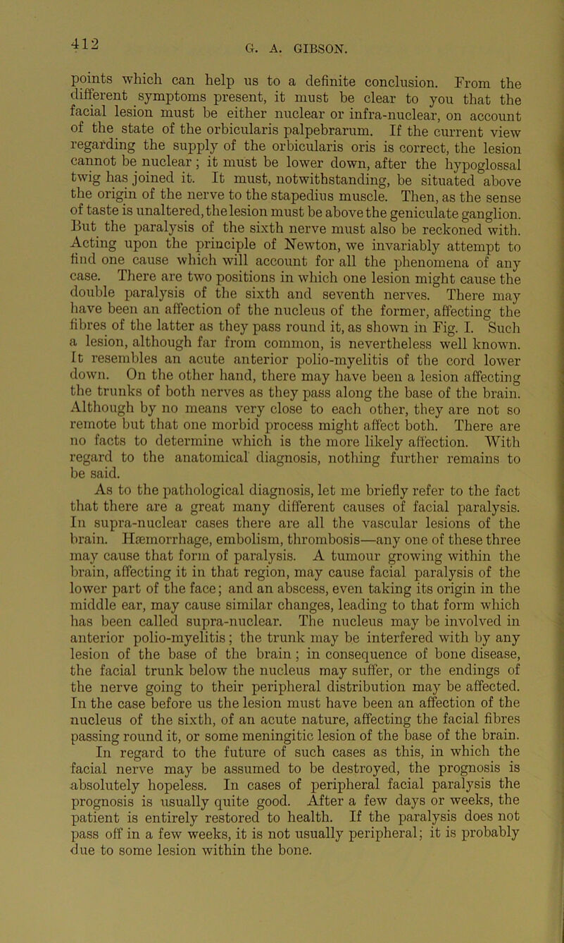 points which can help us to a definite conclusion. From the different symptoms present, it must be clear to you that the facial lesion must be either nuclear or infra-nuclear, on account of the state of the orbicularis palpebrarum. If the current view regarding the supply of the orbicularis oris is correct, the lesion cannot be nuclear; it must be lower down, after the hypoglossal twig has joined it. It must, notwithstanding, be situated above the origin of the nerve to the stapedius muscle. Then, as the sense of taste is unaltered, the lesion must be above the geniculate ganglion. But the paralysis of the sixth nerve must also be reckoned with. Acting upon the principle of Newton, we invariably attempt to find one cause which will account for all the phenomena of any case. There are two positions in which one lesion might cause the double paralysis of tlie sixth and seventh nerves. There may liave been an affection of the nucleus of the former, affecting the fibres of the latter as they pass round it, as shown in Fig. I. Such a lesion, although far from common, is nevertheless well known. It resembles an acute anterior polio-myelitis of the cord lower down. On the other hand, there may have been a lesion affecting the trunks of both nerves as they pass along the base of the brain. Although by no means very close to each other, they are not so remote but that one morbid process might affect both. There are no facts to determine which is the more likely affection. With regard to the anatomical diagnosis, nothing further remains to be said. As to the pathological diagnosis, let me briefly refer to the fact that there are a great many different causes of facial paralysis. In supra-nuclear cases there are all the vascular lesions of the brain. Hemorrhage, embolism, thrombosis—any one of these three may cause that form of paralysis. A tumour growing within the brain, affecting it in that region, may cause facial paralysis of the lower part of the face; and an abscess, even taking its origin in the middle ear, may cause similar changes, leading to that form which has been called supra-nuclear. The nucleus may be involved in anterior polio-myelitis; the trunk may be interfered with by any lesion of the base of the brain; in consequence of bone disease, the facial trunk below the nucleus may suffer, or the endings of the nerve going to their peripheral distribution may be affected. In the case before us the lesion must have been an affection of the nucleus of the sixth, of an acute nature, affecting the facial fibres passing round it, or some meningitic lesion of the base of the brain. In regard to the future of such cases as this, in which the facial nerve may be assumed to be destroyed, the prognosis is absolutely hopeless. In cases of peripheral facial paralysis the prognosis is usually quite good. After a few days or weeks, the patient is entirely restored to health. If the paralysis does not pass off in a few weeks, it is not usually peripheral; it is probably due to some lesion within the bone.