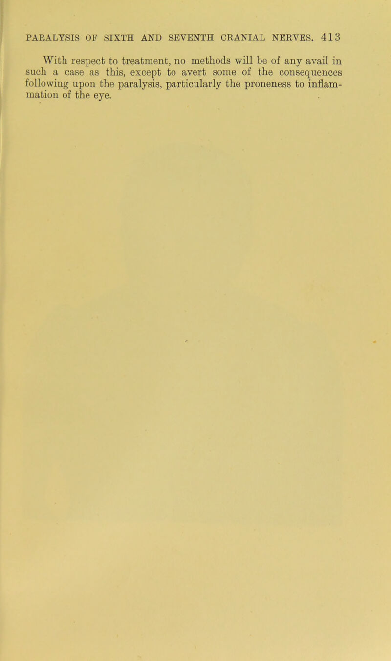 With respect to treatment, no methods will be of any avail in such a case as this, except to avert some of the consequences following upon the paralysis, particularly the proneness to inflam- mation of the eye.