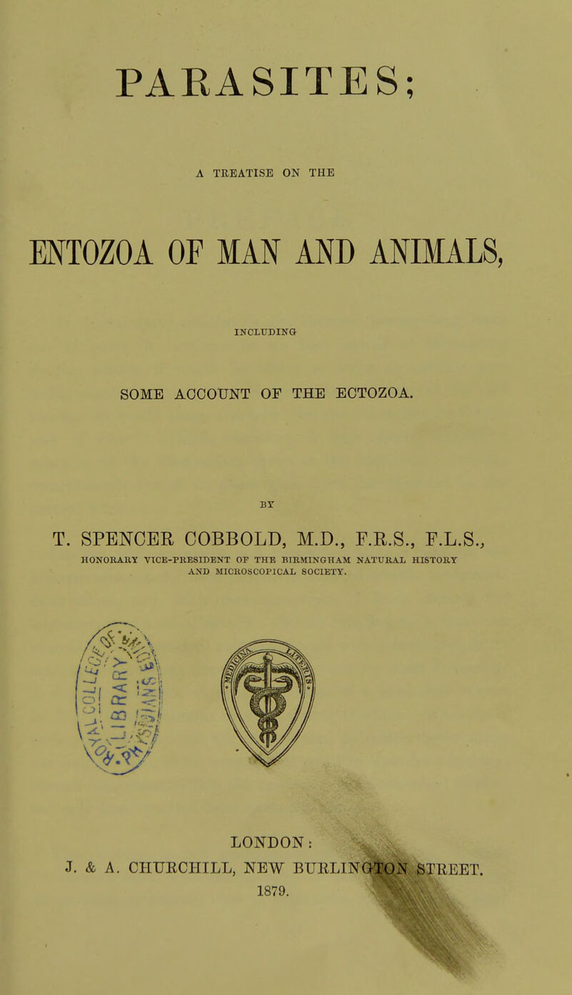 A TREATISE ON THE ENTOZOA OF MAN AND ANIMALS, INCLUDING SOME ACCOUNT OF THE ECTOZOA. BY T. SPENCER COBBOLD, M.D., F.R.S., F.L.S., HONORARY VICE-PRESIDENT OF THE BIRMINGHAM NATURAL HISTORY AND MICROSCOPICAL SOCIETY. LONDON: J. & A. CHURCHILL, NEW EUKLlNGlO.N STREET. 1879.