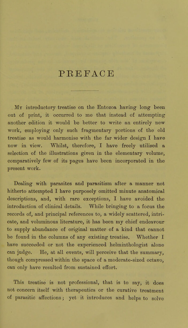 PBEEACE My introductory treatise on the Entozoa having long been out of print, it occurred to me that instead of attempting another edition it would be better to write an entirely new work, employing only such fragmentary portions of the old treatise as would harmonise with the far wider design I have now in view. Whilst, therefore, I have freely utilised a selection of the illustrations given in the elementary volume, comparatively few of its pages have been incorporated in the present work. Dealing with parasites and parasitism after a manner not hitherto attempted I have purposely omitted minute anatomical descriptions, and, with rare exceptions, I have avoided the introduction of clinical details. While bringing to a focus the records of, and principal references to, a widely scattered, intri- cate, and voluminous literature, it has been my chief endeavour to supply abundance of original matter of a kind that cannot be found in the columns of any existing treatise. Whether I have succeeded or not the experienced helminthologist alone can judge. He, at all events, will perceive that the summary, though compressed within the space of a moderate-sized octavo, can only have resulted from sustained effort. This treatise is not professional, that is to say, it does not concern itself with therapeutics or the curative treatment of parasitic affections; yet it introduces and helps to solve