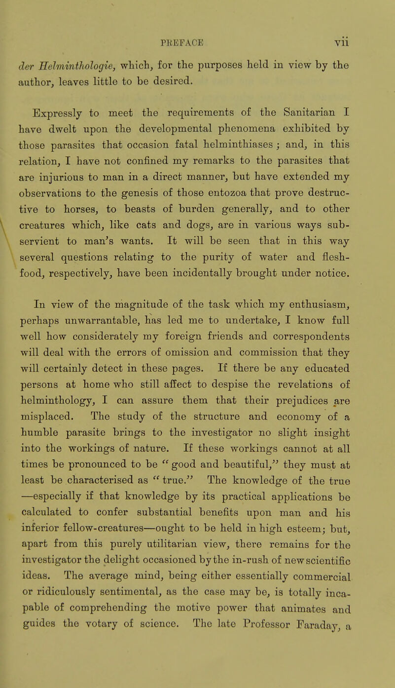 der Helminthologie, which, for the purposes held in view by the author, leaves little to be desired. Expressly to meet the requirements of the Sanitarian I have dwelt upon the developmental phenomena exhibited by those parasites that occasion fatal helminthiases ; and, in this relation, I have not confined my remarks to the parasites that are injurious to man in a direct manner, but have extended my observations to the genesis of those entozoa that prove destruc- tive to horses, to beasts of burden generally, and to other creatures which, like cats and dogs, are in various ways sub- servient to man's wants. It will be seen that in this way several questions relating to the purity of water and flesh- food, respectively, have been incidentally brought under notice. In view of the magnitude of the task which my enthusiasm, perhaps unwarrantable, has led me to undertake, I know full well how considerately my foreign friends and correspondents will deal with the errors of omission and commission that they will certainly detect in these pages. If there be any educated persons at home who still affect to despise the revelations of helminthology, I can assure them that their prejudices are misplaced. The study of the structure and economy of a humble parasite brings to the investigator no slight insight into the workings of nature. If these workings cannot at all times be pronounced to be  good and beautif ul, they must at least be characterised as  true. The knowledge of the true —especially if that knowledge by its practical applications be calculated to confer substantial benefits upon man and his inferior fellow-creatures—ought to be held in high esteem; but, apart from this purely utilitarian view, there remains for the investigator the delight occasioned by the in-rush of new scientific ideas. The average mind, being either essentially commercial or ridiculously sentimental, as the case may be, is totally inca- pable of comprehending the motive power that animates and guides the votary of science. The late Professor Faraday, a