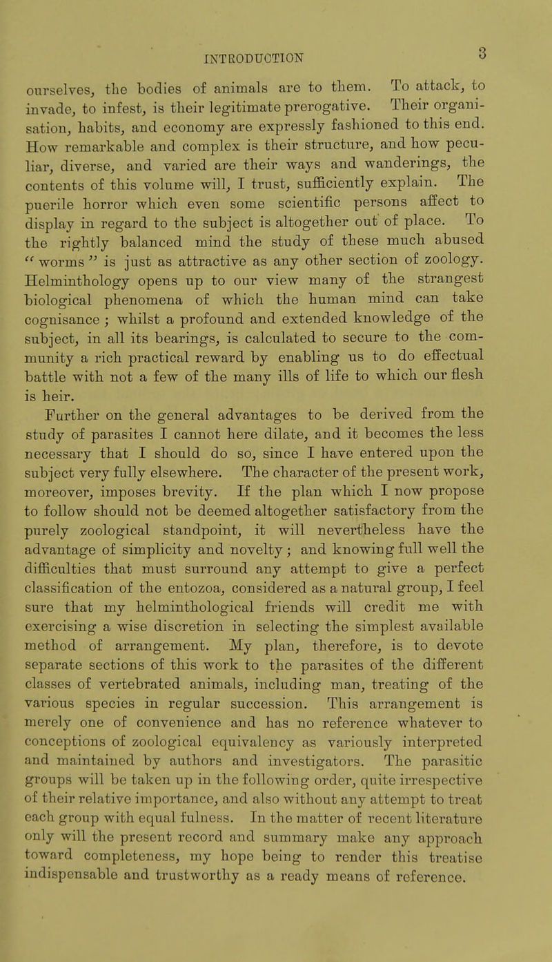 ourselves, the bodies of animals are to them. To attack, to invade, to infest, is their legitimate prerogative. Their organi- sation, habits, and economy are expressly fashioned to this end. How remarkable and complex is their structure, and how pecu- liar, diverse, and varied are their ways and wanderings, the contents of this volume will, I trust, sufficiently explain. The puerile horror which even some scientific persons affect to display in regard to the subject is altogether out of place. To the rightly balanced mind the study of these much abused  worms  is just as attractive as any other section of zoology. Helminthology opens up to our view many of the strangest biological phenomena of which the human mind can take cognisance ; whilst a profound and extended knowledge of the subject, in all its bearings, is calculated to secure to the com- munity a rich practical reward by enabling us to do effectual battle with not a few of the many ills of life to which our flesh is heir. Further on the general advantages to be derived from the study of parasites I cannot here dilate, and it becomes the less necessary that I should do so, since I have entered upon the subject very fully elsewhere. The character of the present work, moreover, imposes brevity. If the plan which I now propose to follow should not be deemed altogether satisfactory from the purely zoological standpoint, it will nevertheless have the advantage of simplicity and novelty ; and knowing full well the difficulties that must surround any attempt to give a perfect classification of the entozoa, considered as a natural group, I feel sure that my helminthological friends will credit me with exercising a wise discretion in selecting the simplest available method of arrangement. My plan, therefore, is to devote separate sections of this work to the parasites of the different classes of vertebrated animals, including man, treating of the various species in regular succession. This arrangement is merely one of convenience and has no reference whatever to conceptions of zoological equivalency as variously interpreted and maintained by authors and investigators. The parasitic groups will be taken up in the following order, quite irrespective of their relative importance, and also without any attempt to treat each group with equal fulness. In the matter of recent literature only will the present record and summary make any approach toward completeness, my hope being to render this treatise indispensable and trustworthy as a ready means of reference.